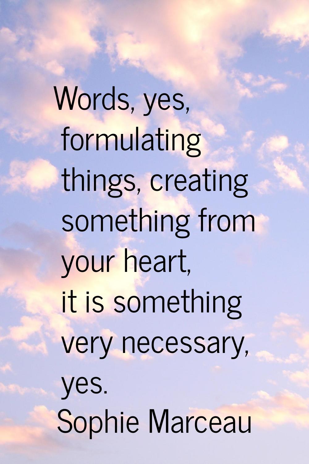 Words, yes, formulating things, creating something from your heart, it is something very necessary,