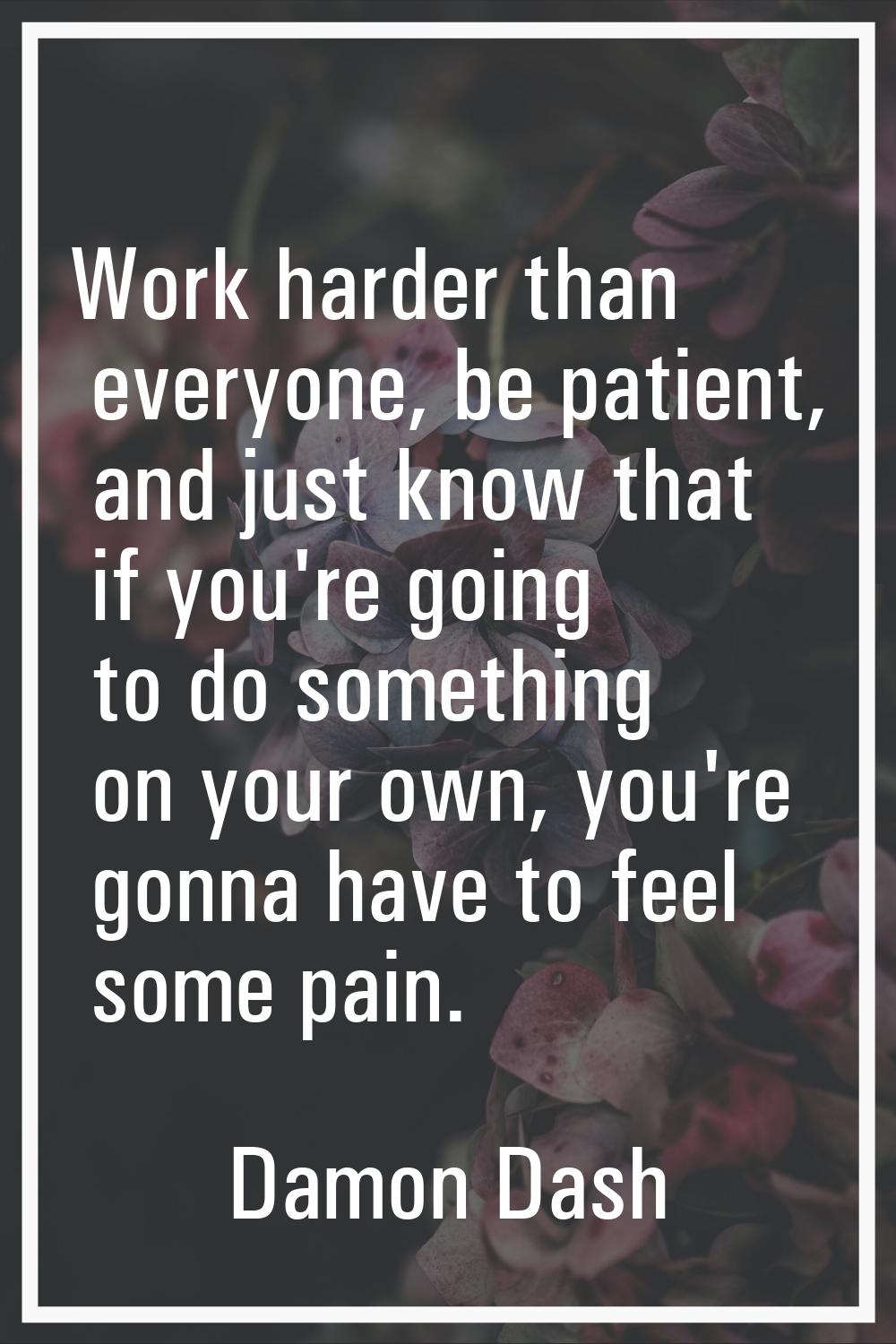 Work harder than everyone, be patient, and just know that if you're going to do something on your o