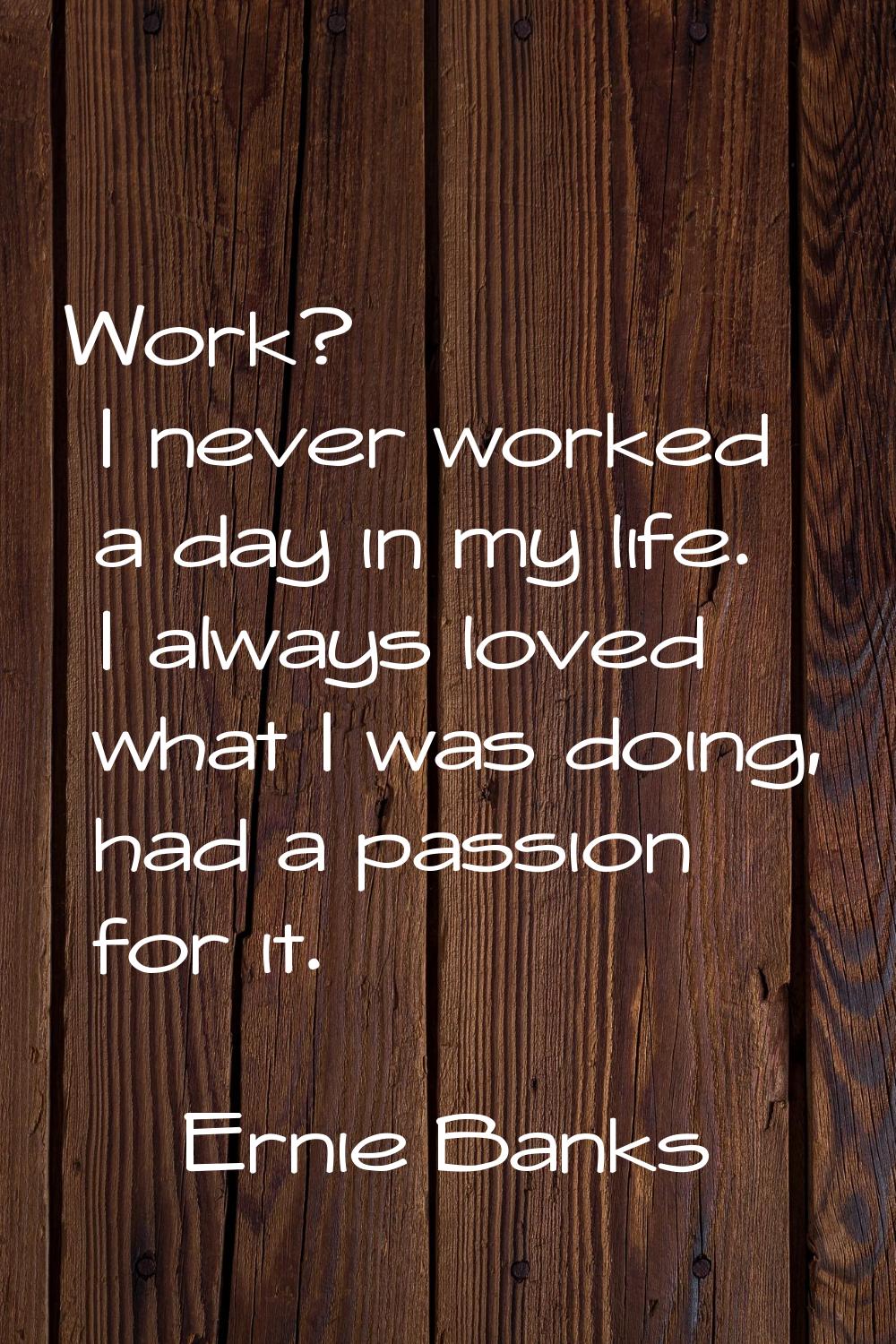 Work? I never worked a day in my life. I always loved what I was doing, had a passion for it.