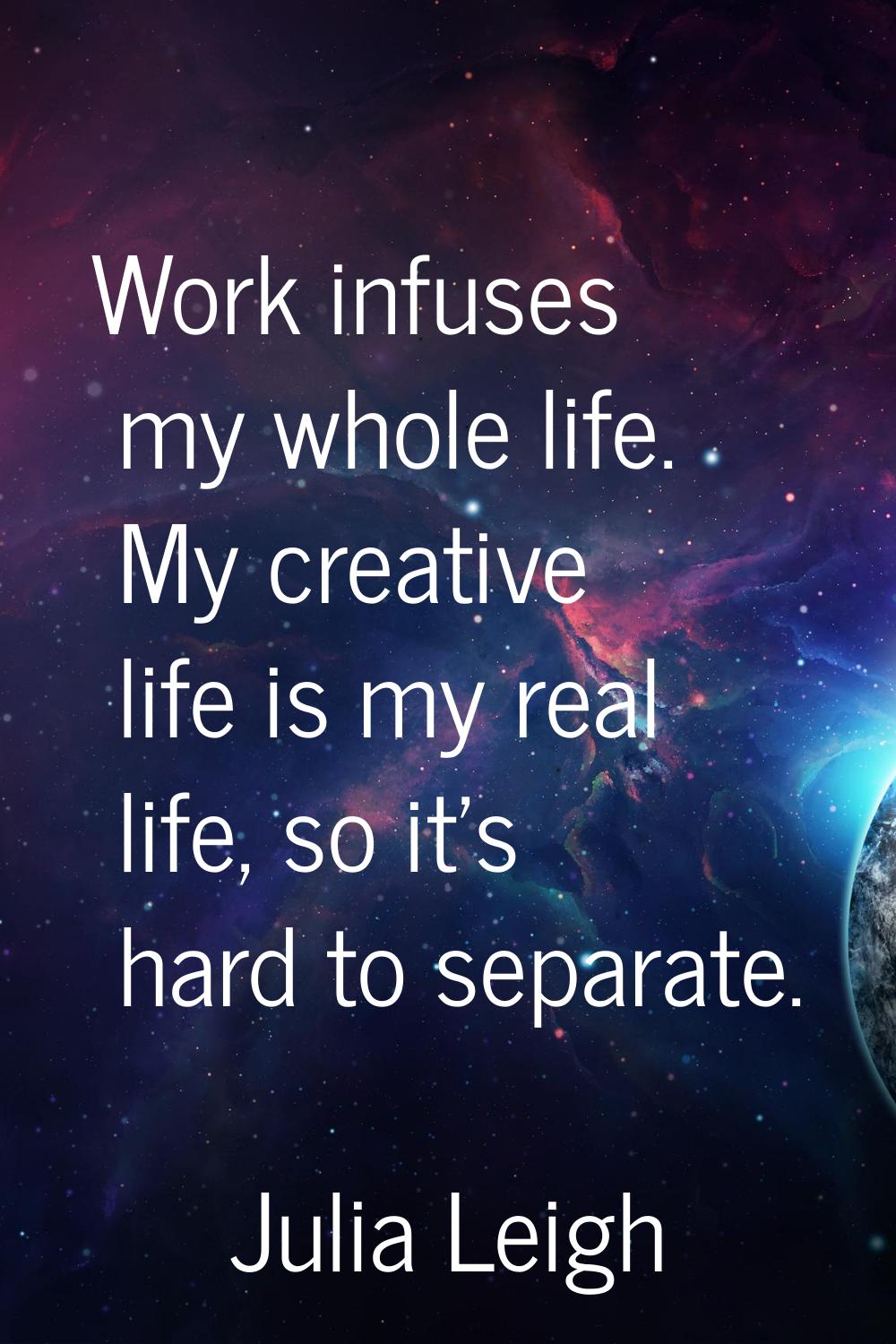 Work infuses my whole life. My creative life is my real life, so it's hard to separate.