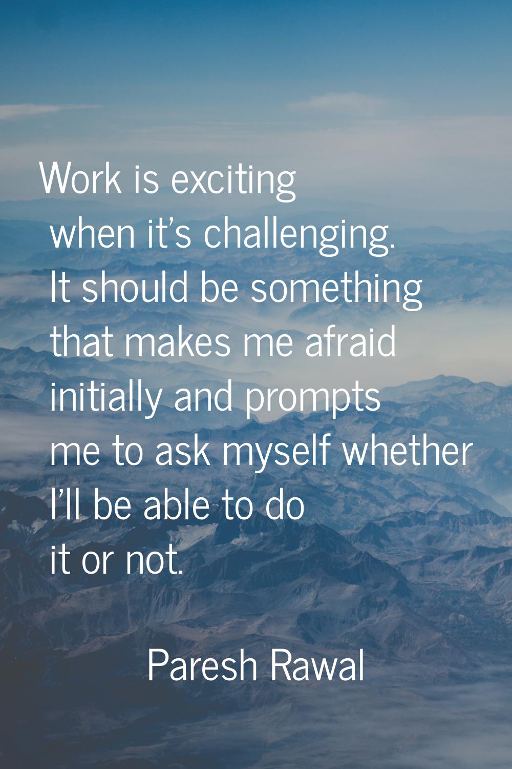 Work is exciting when it's challenging. It should be something that makes me afraid initially and p