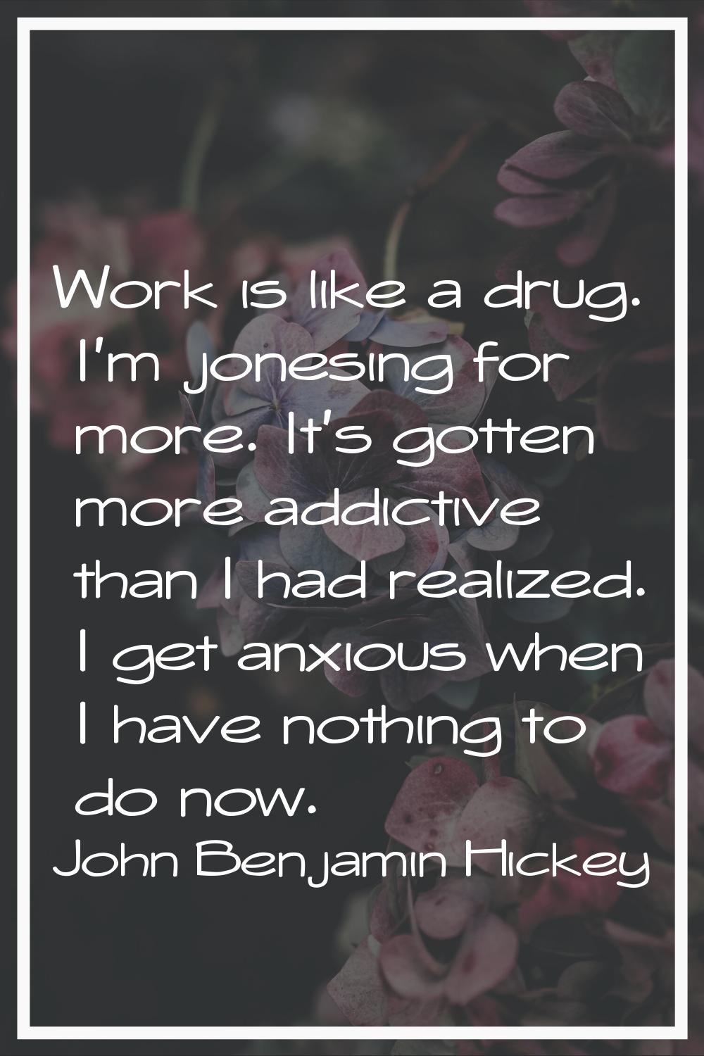 Work is like a drug. I'm jonesing for more. It's gotten more addictive than I had realized. I get a