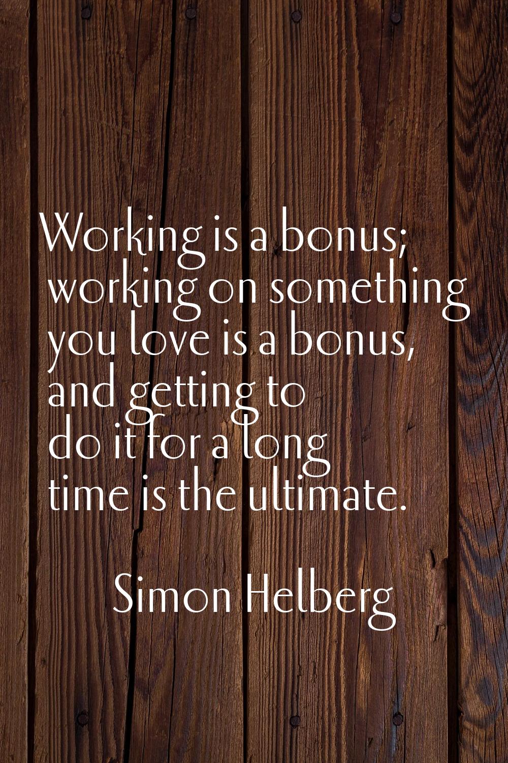 Working is a bonus; working on something you love is a bonus, and getting to do it for a long time 
