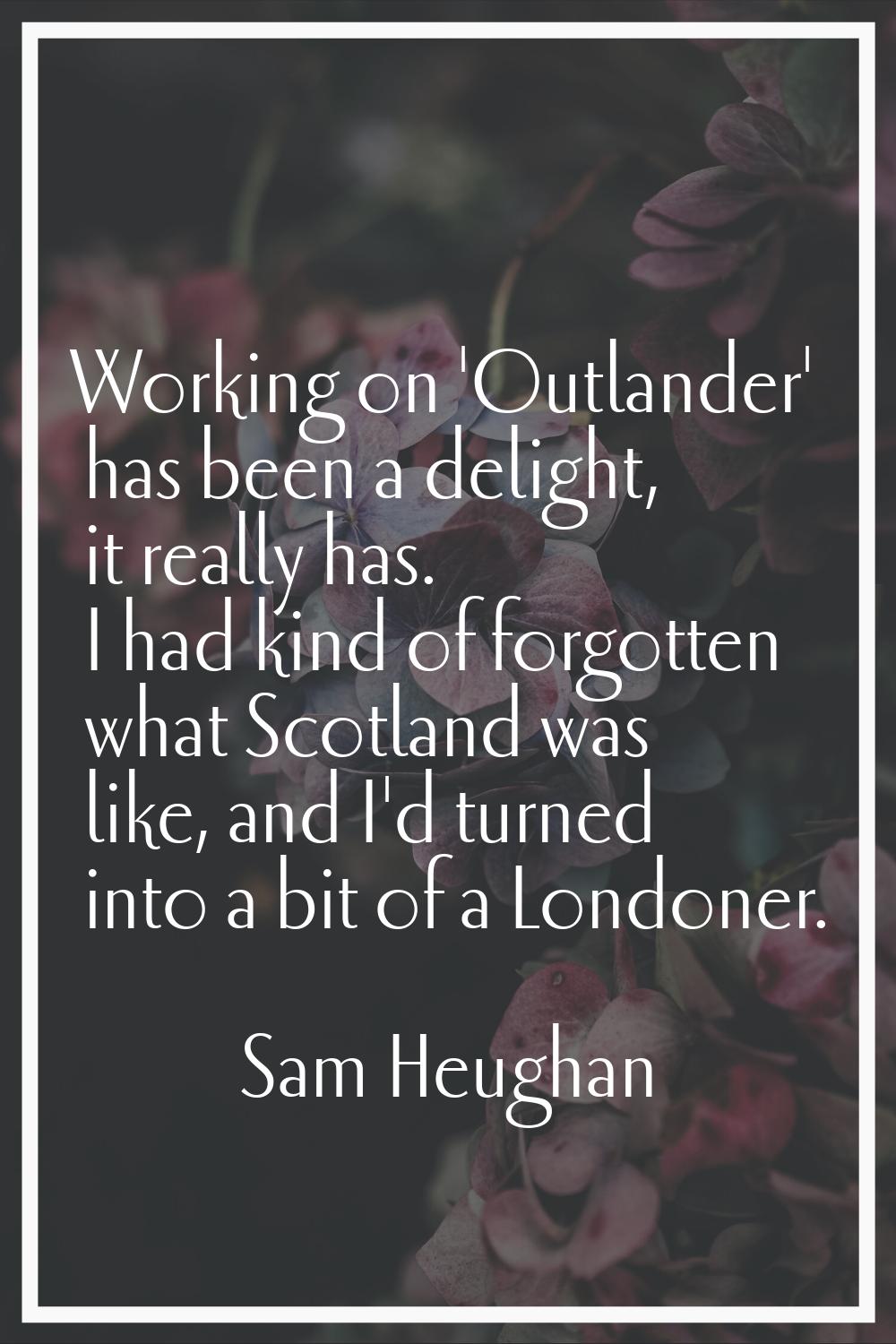 Working on 'Outlander' has been a delight, it really has. I had kind of forgotten what Scotland was