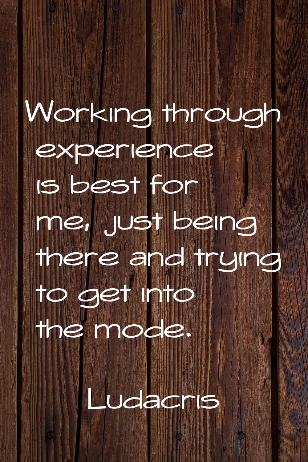 Working through experience is best for me, just being there and trying to get into the mode.