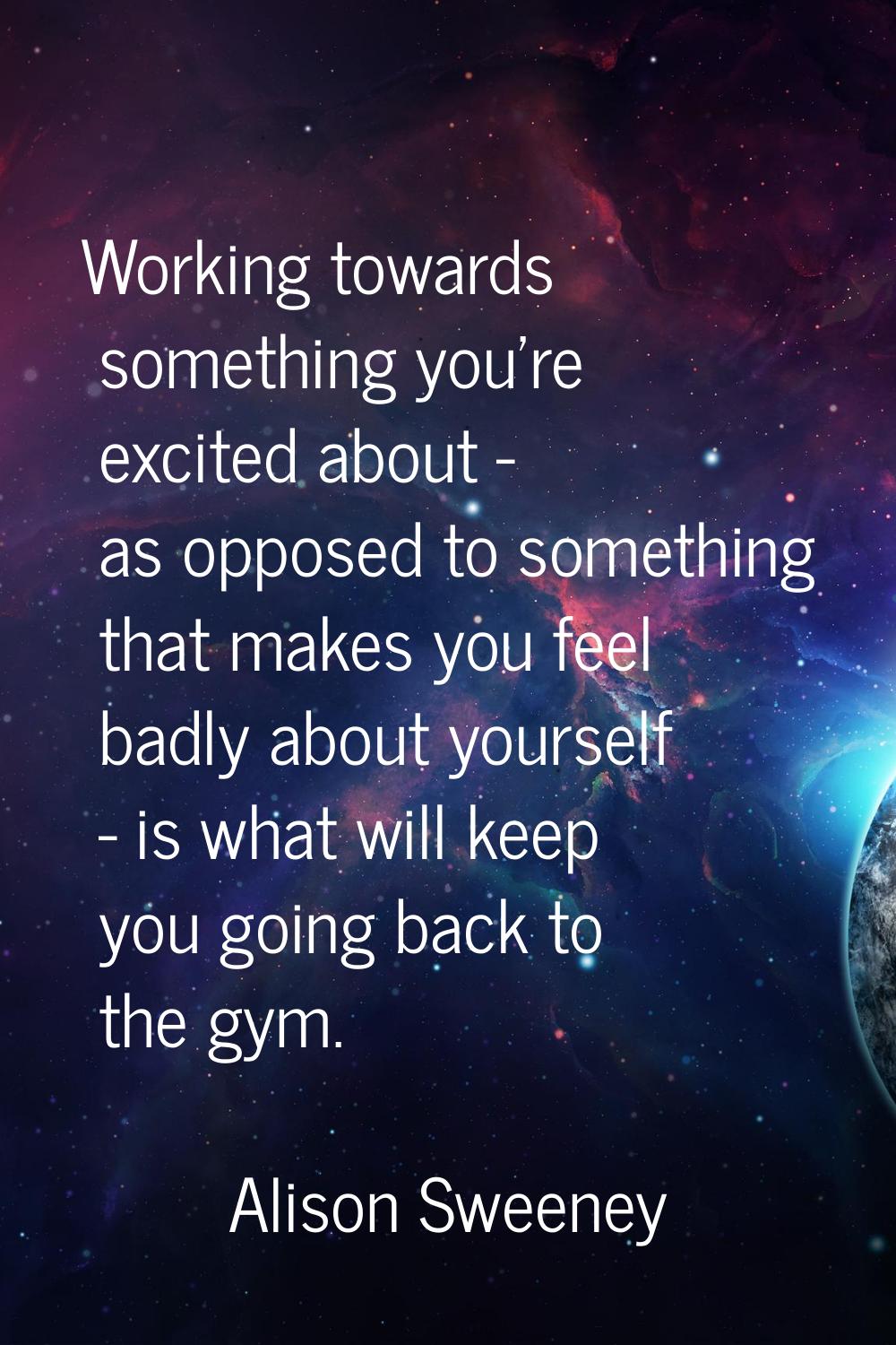 Working towards something you're excited about - as opposed to something that makes you feel badly 
