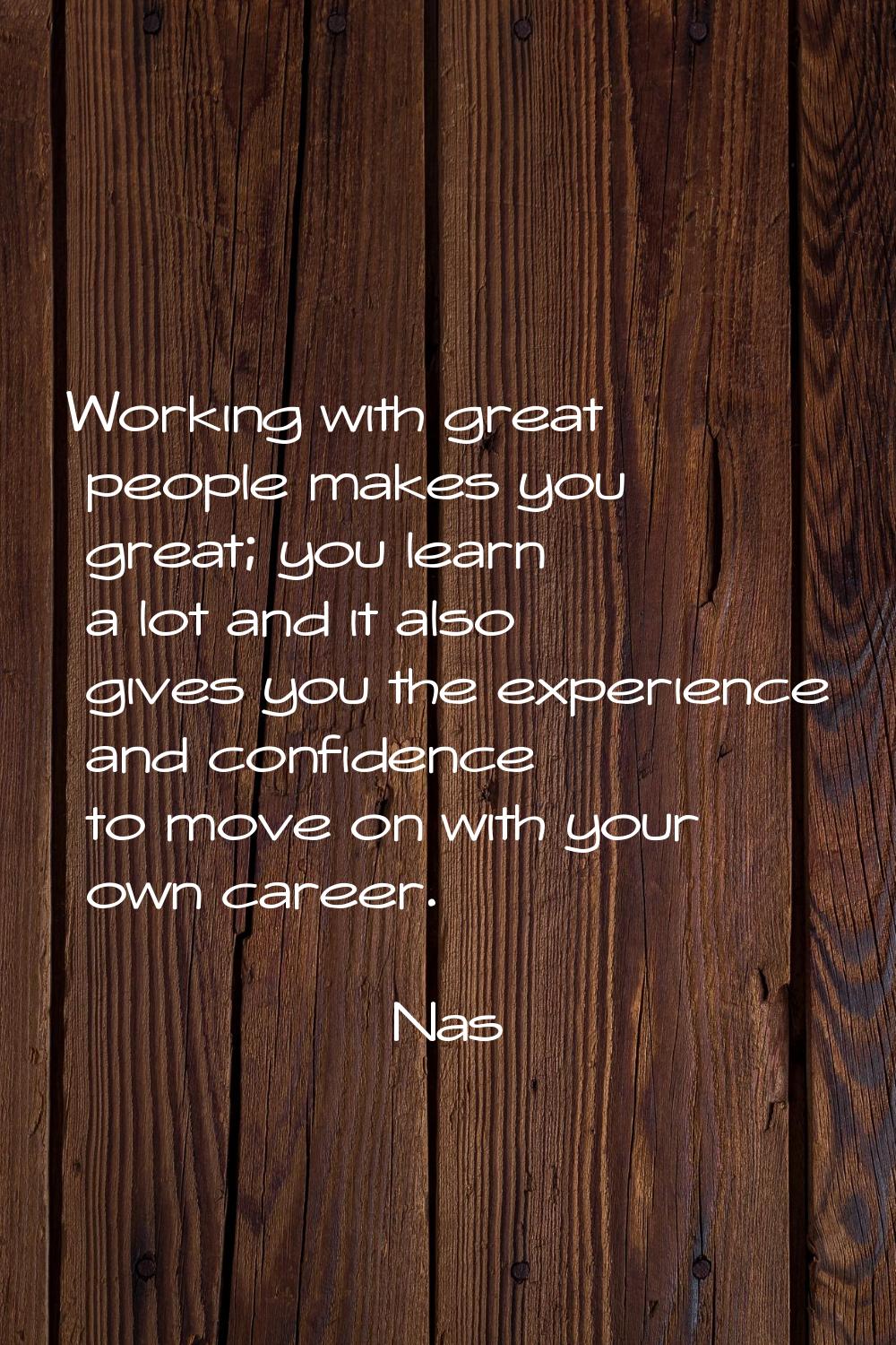 Working with great people makes you great; you learn a lot and it also gives you the experience and