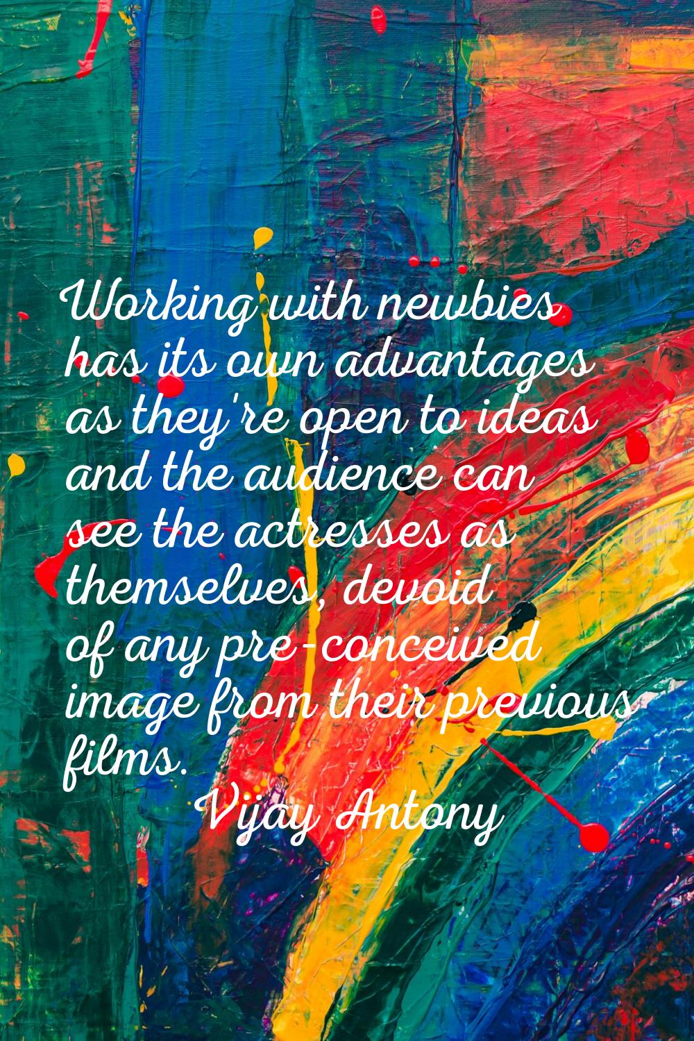Working with newbies has its own advantages as they're open to ideas and the audience can see the a