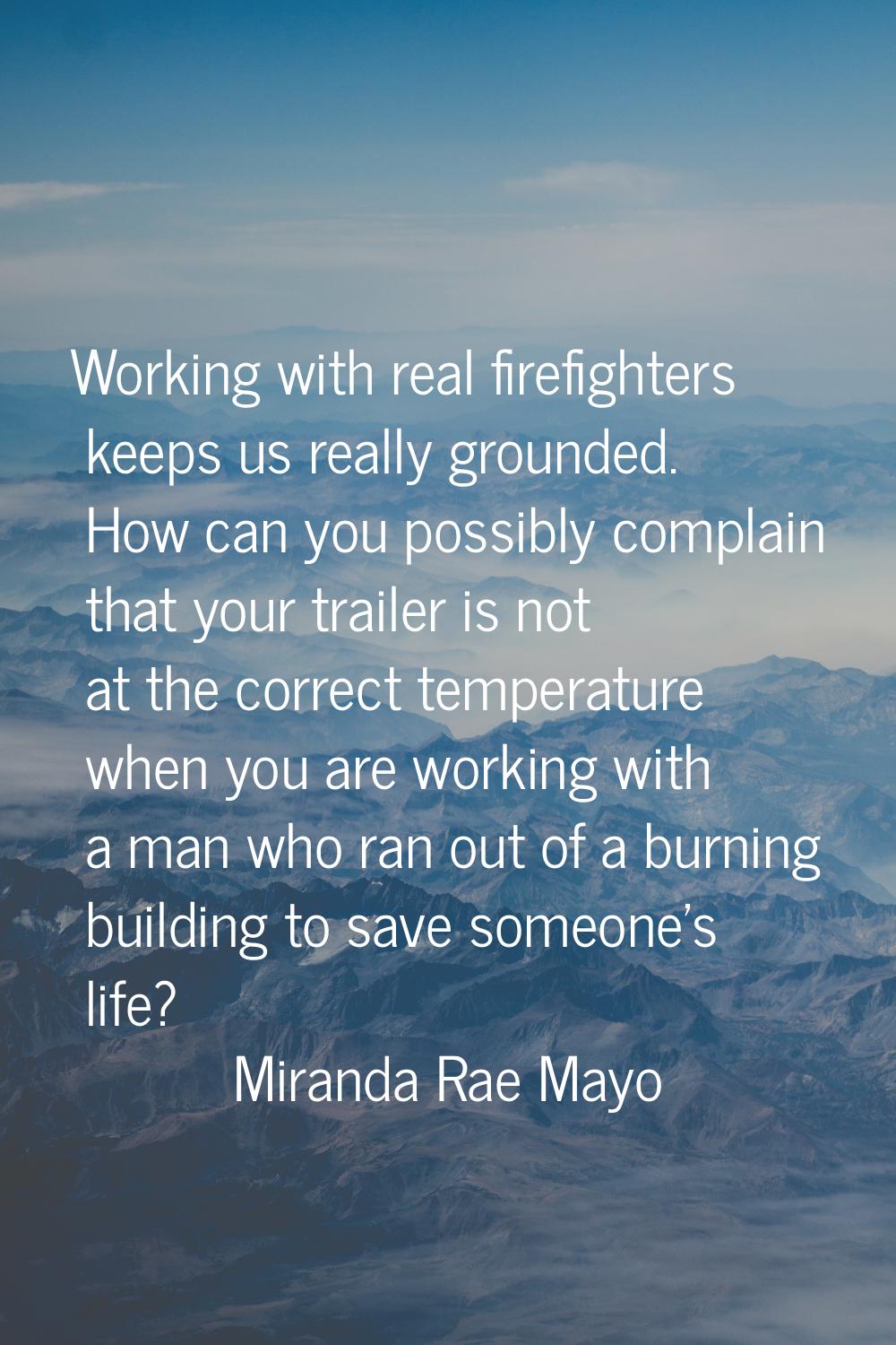 Working with real firefighters keeps us really grounded. How can you possibly complain that your tr