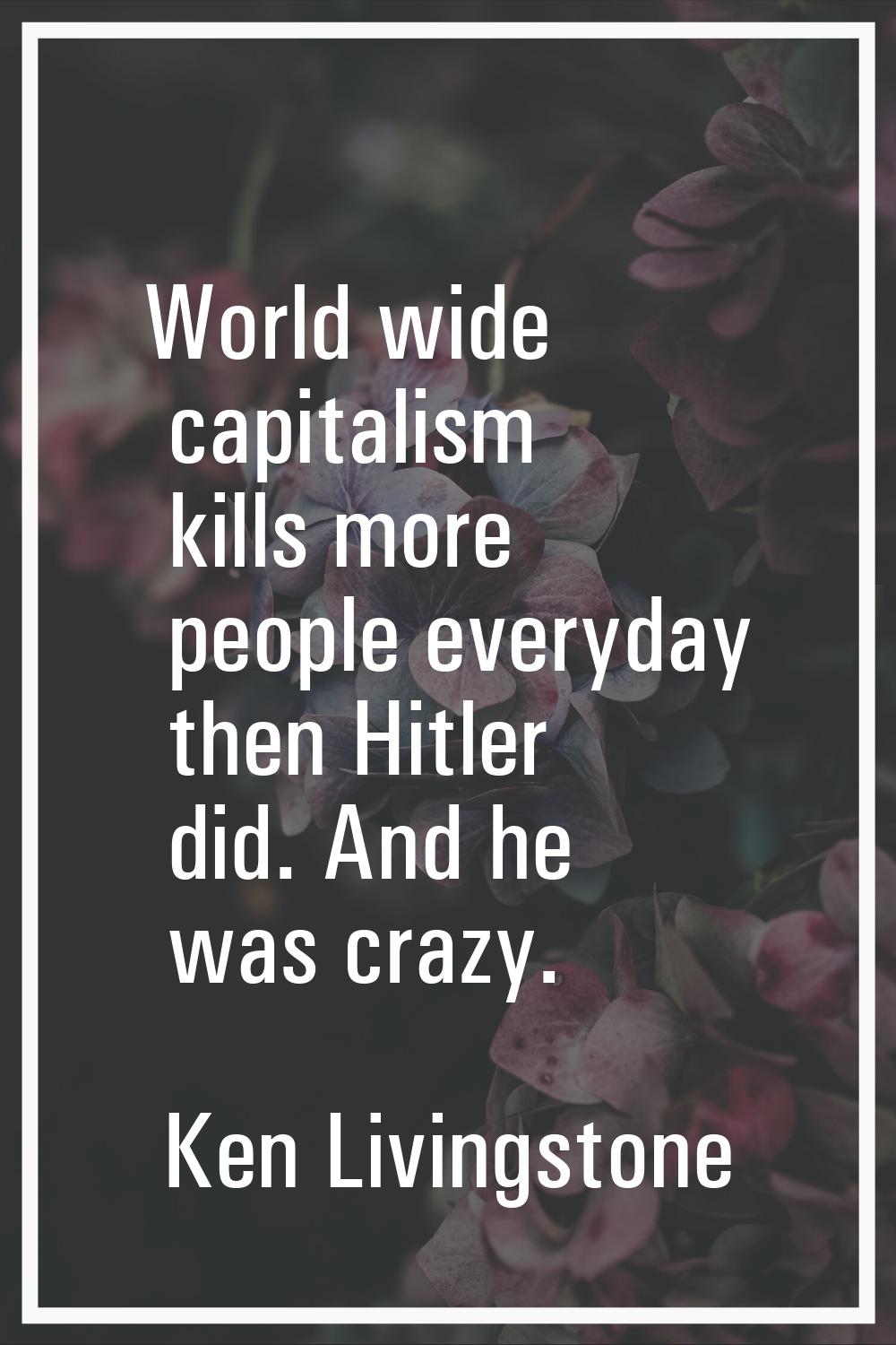 World wide capitalism kills more people everyday then Hitler did. And he was crazy.