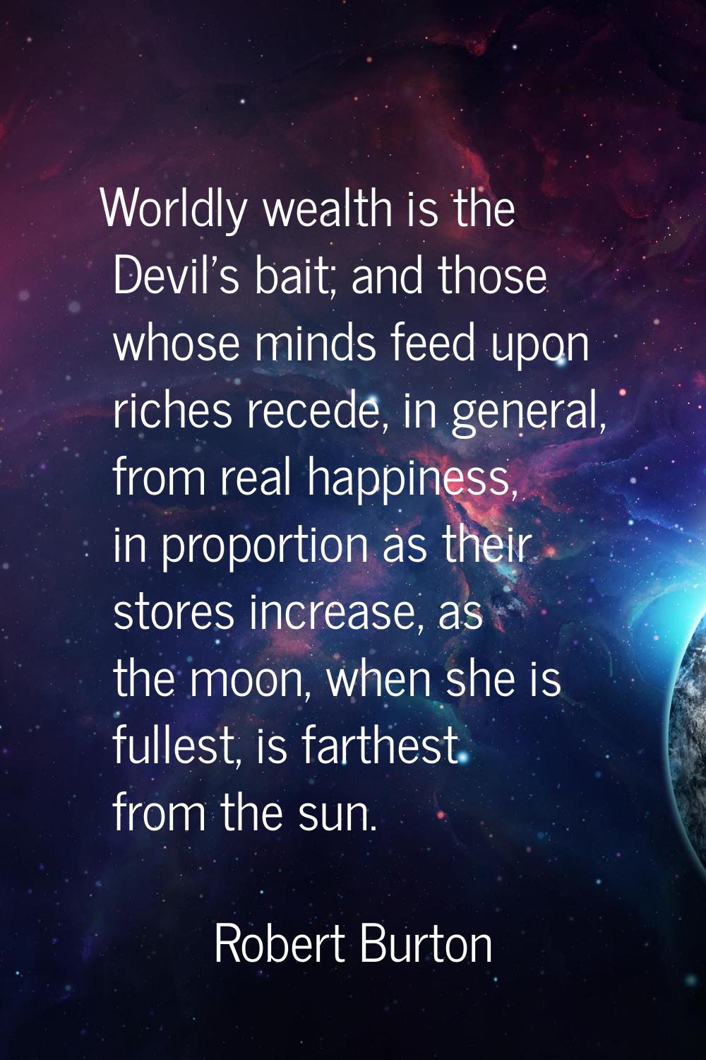 Worldly wealth is the Devil's bait; and those whose minds feed upon riches recede, in general, from
