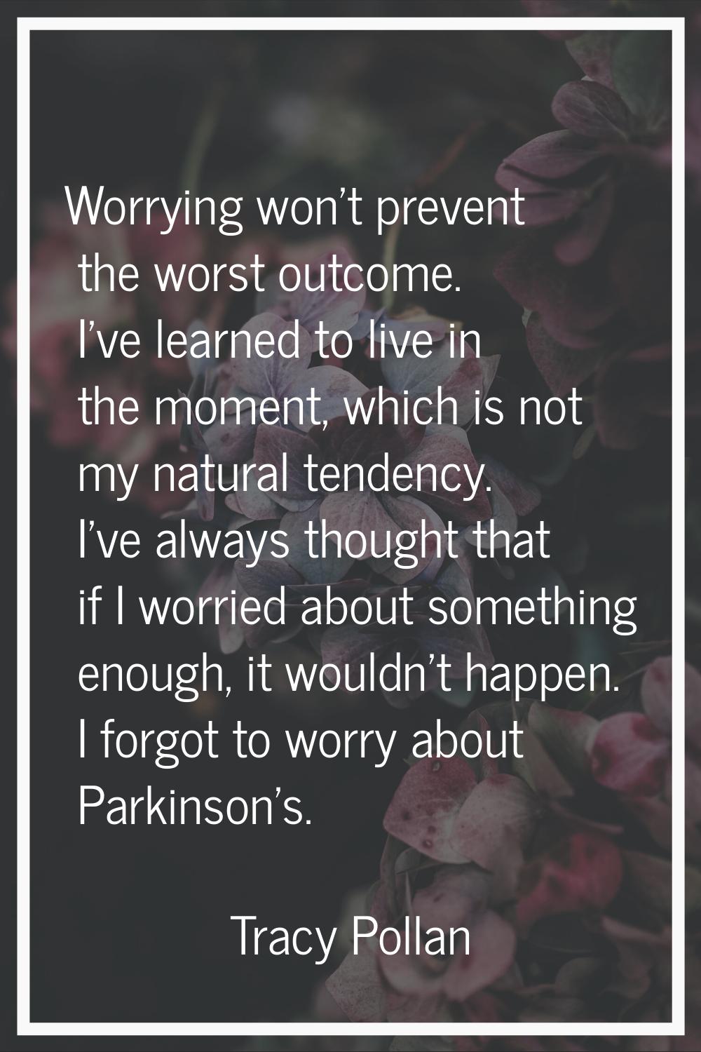 Worrying won't prevent the worst outcome. I've learned to live in the moment, which is not my natur