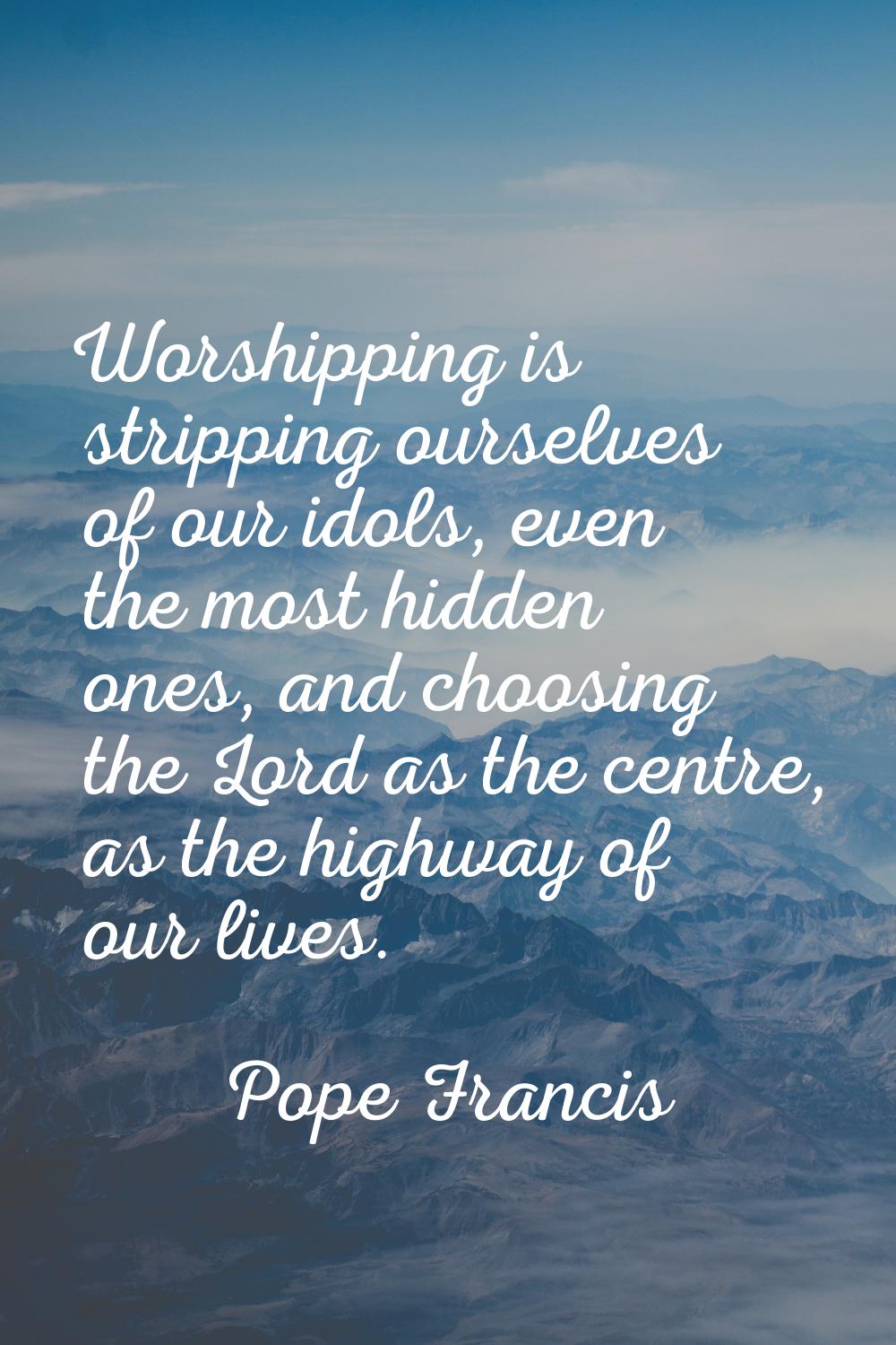 Worshipping is stripping ourselves of our idols, even the most hidden ones, and choosing the Lord a