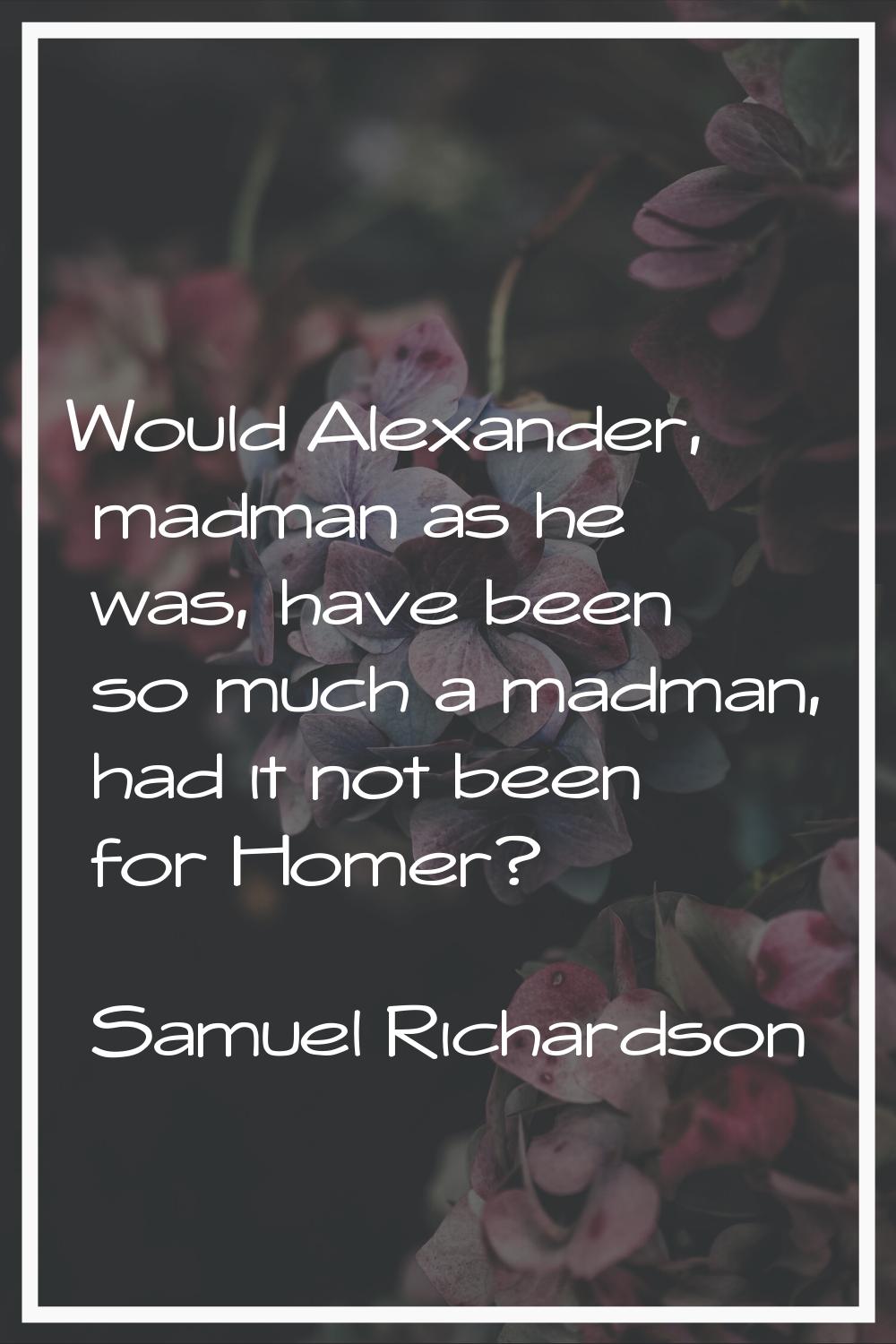 Would Alexander, madman as he was, have been so much a madman, had it not been for Homer?