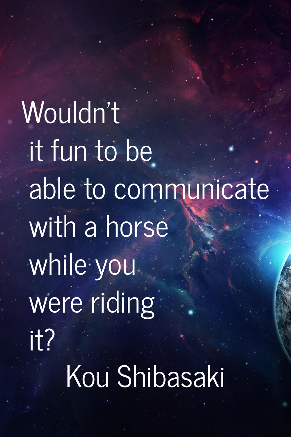 Wouldn't it fun to be able to communicate with a horse while you were riding it?