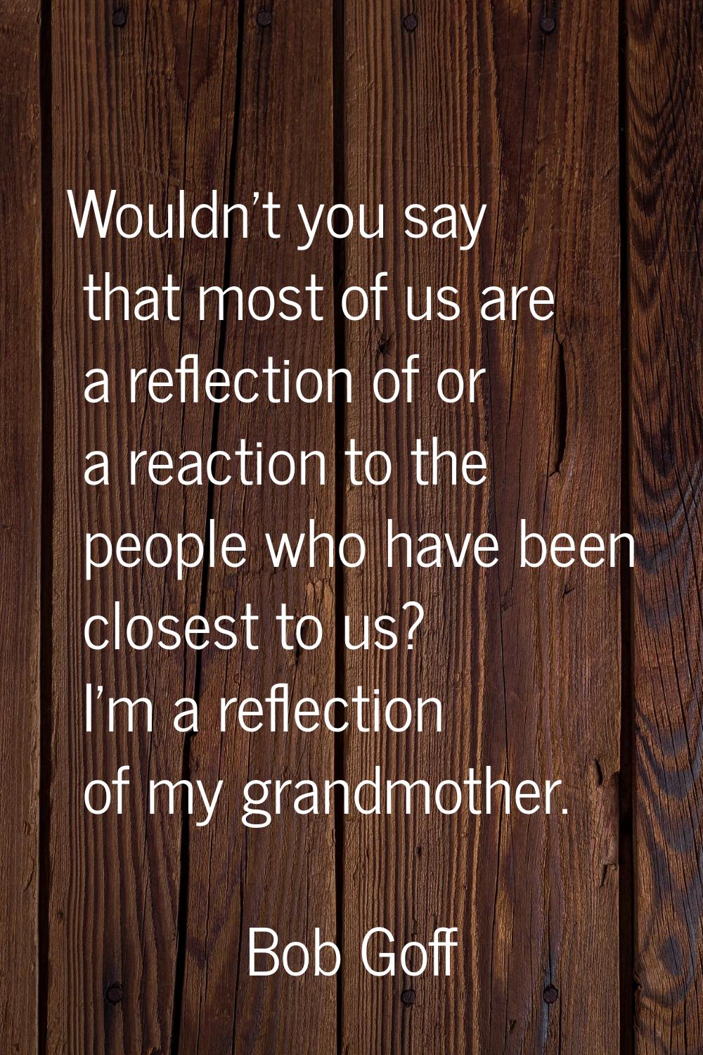 Wouldn't you say that most of us are a reflection of or a reaction to the people who have been clos