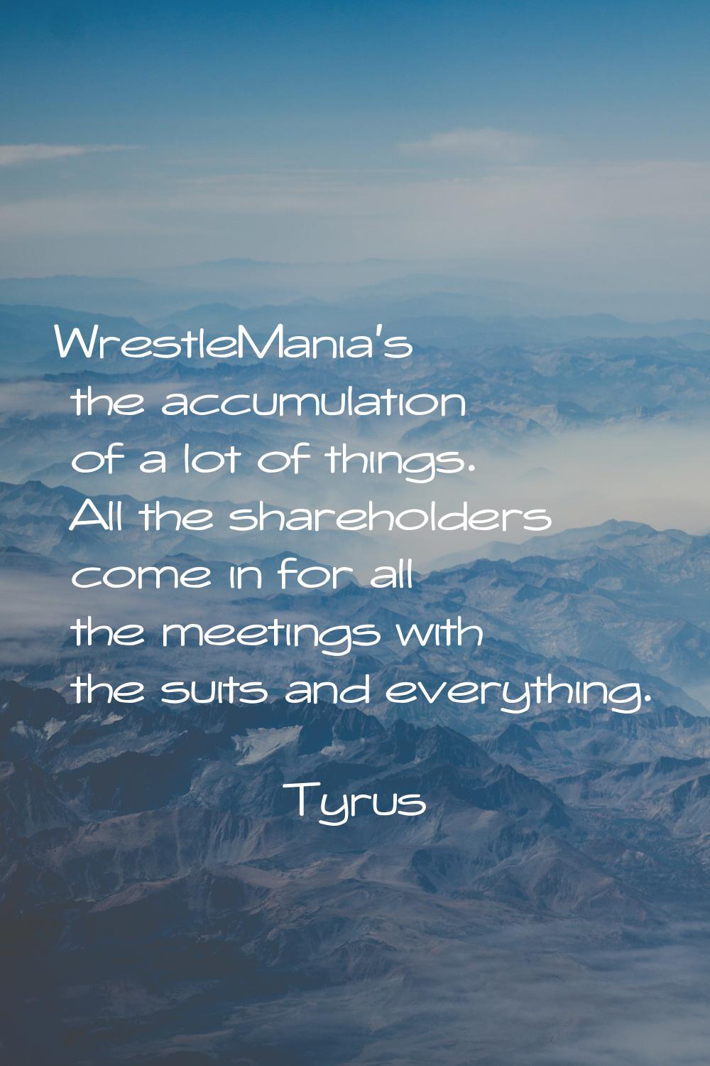 WrestleMania's the accumulation of a lot of things. All the shareholders come in for all the meetin