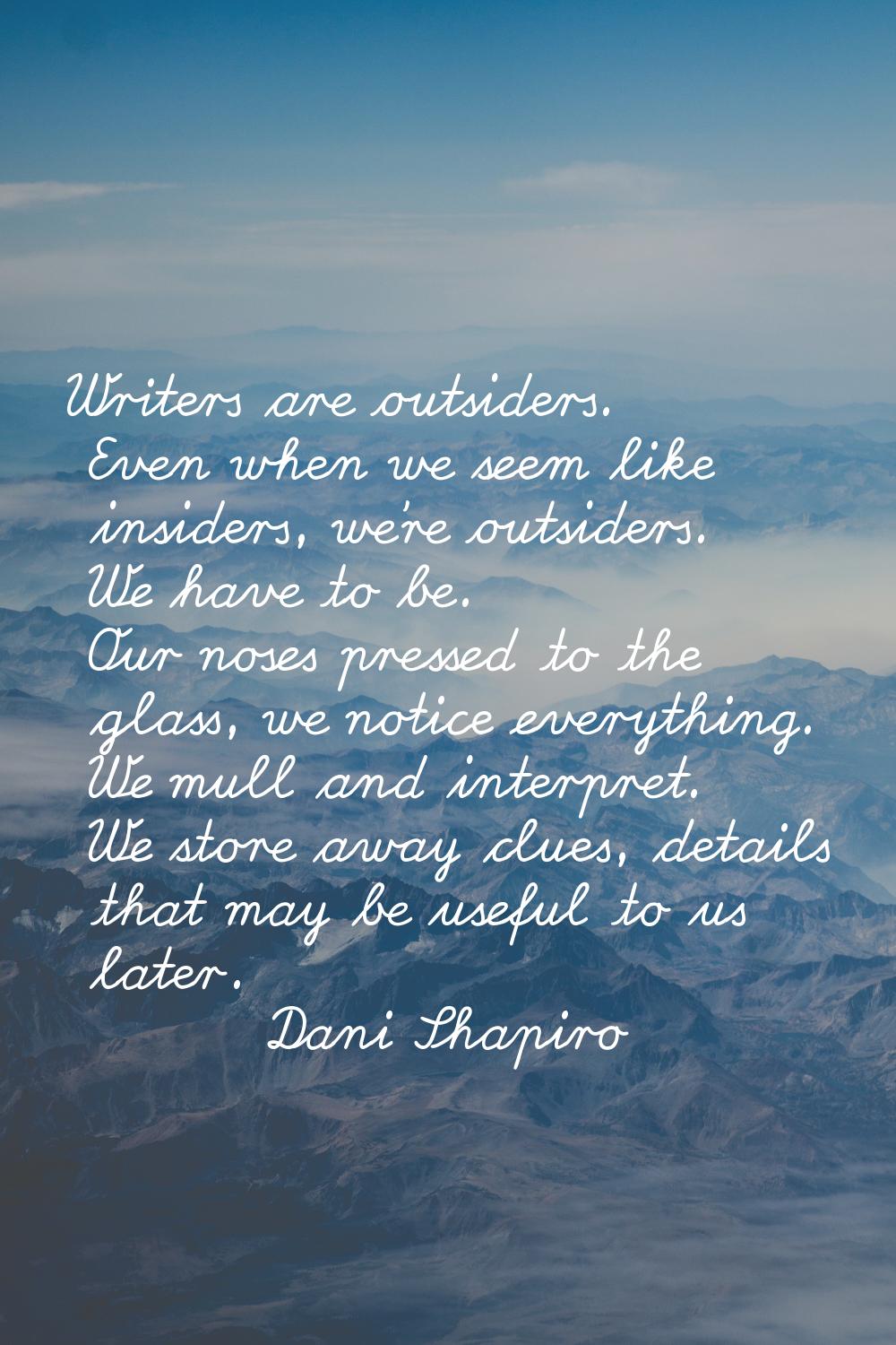 Writers are outsiders. Even when we seem like insiders, we're outsiders. We have to be. Our noses p