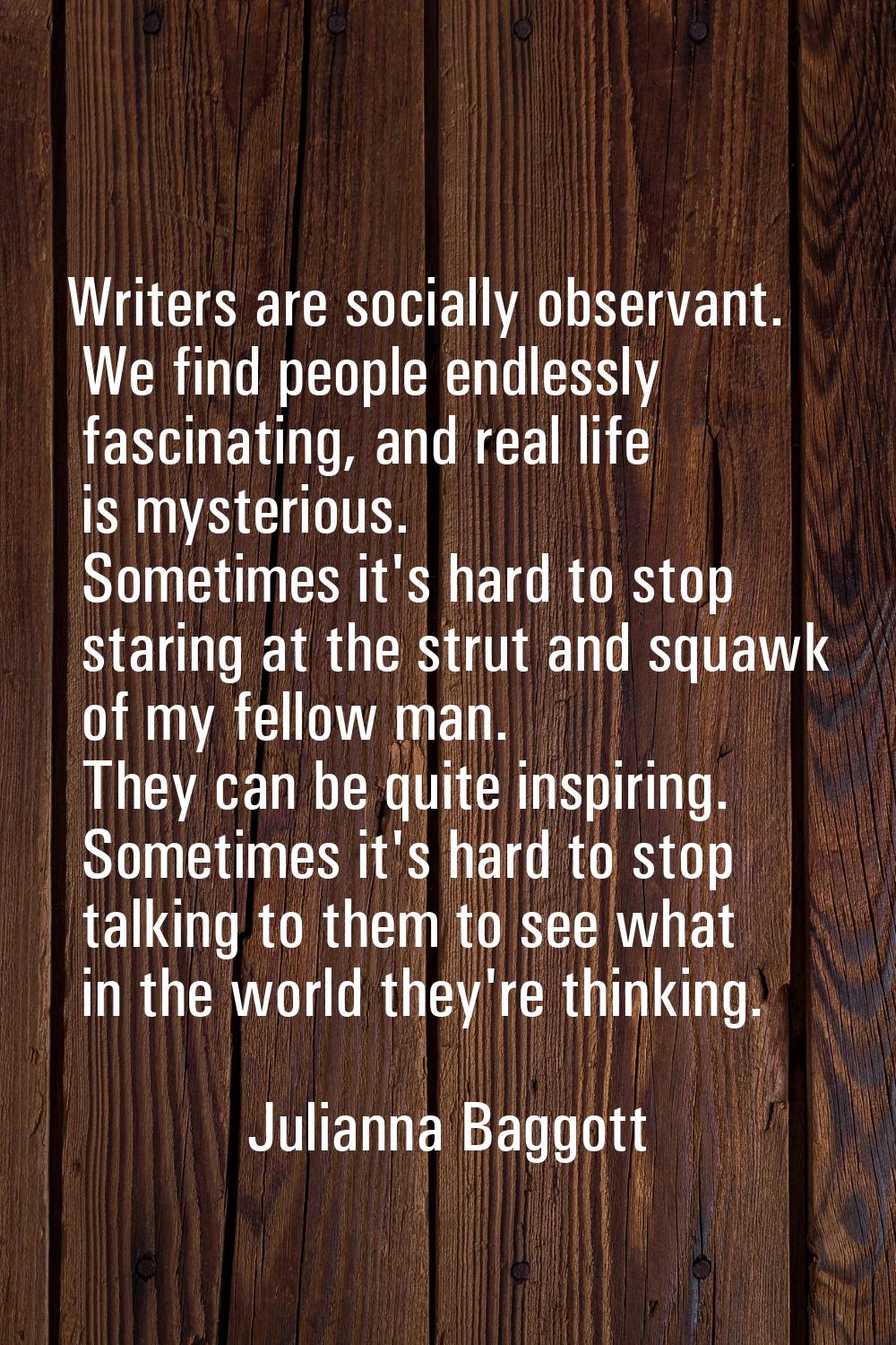 Writers are socially observant. We find people endlessly fascinating, and real life is mysterious. 