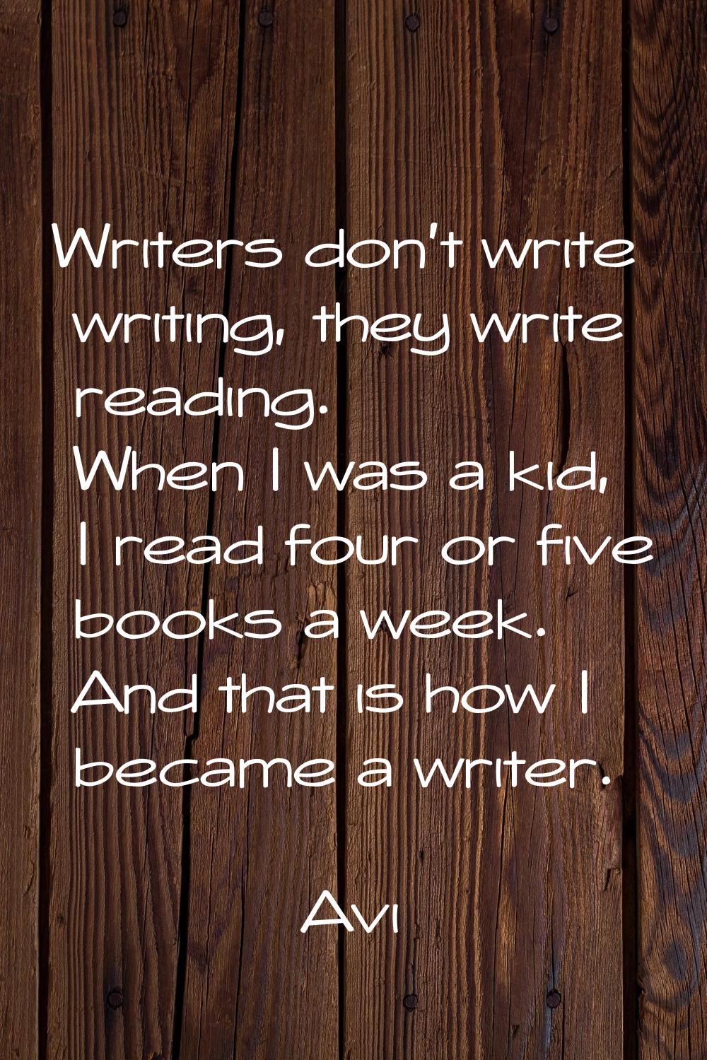 Writers don't write writing, they write reading. When I was a kid, I read four or five books a week