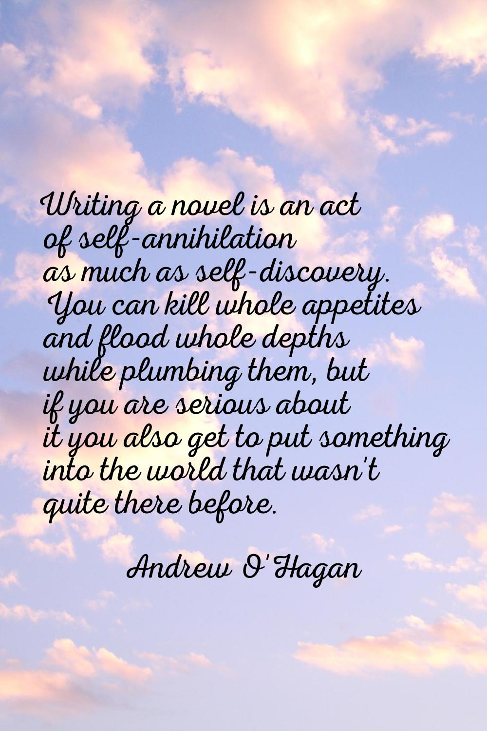 Writing a novel is an act of self-annihilation as much as self-discovery. You can kill whole appeti