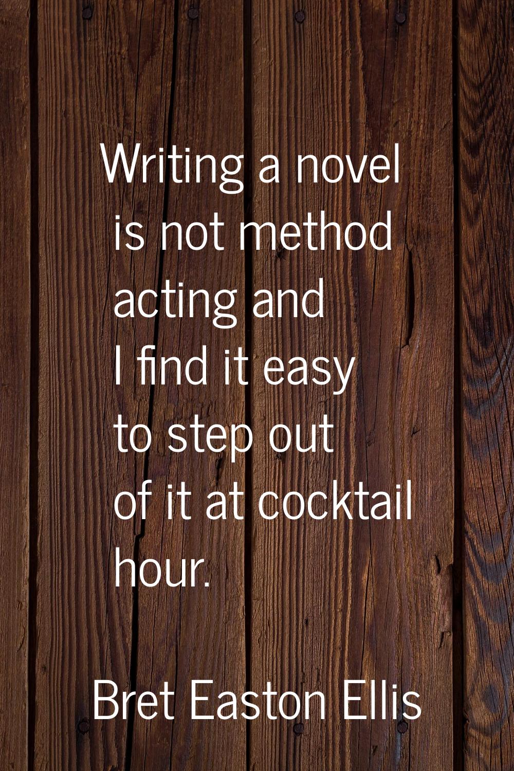 Writing a novel is not method acting and I find it easy to step out of it at cocktail hour.