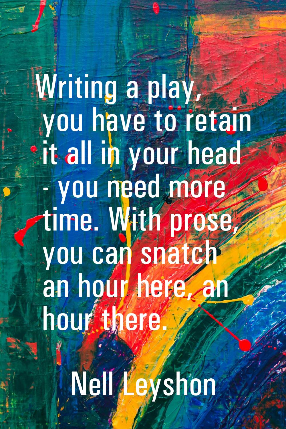 Writing a play, you have to retain it all in your head - you need more time. With prose, you can sn