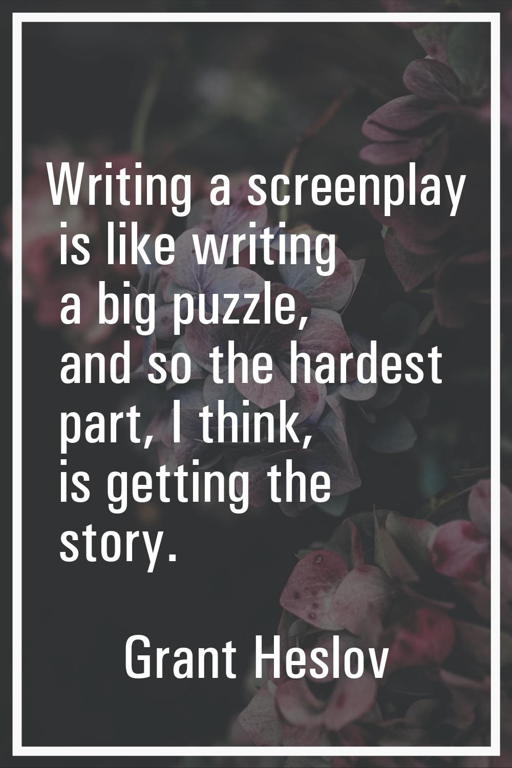 Writing a screenplay is like writing a big puzzle, and so the hardest part, I think, is getting the