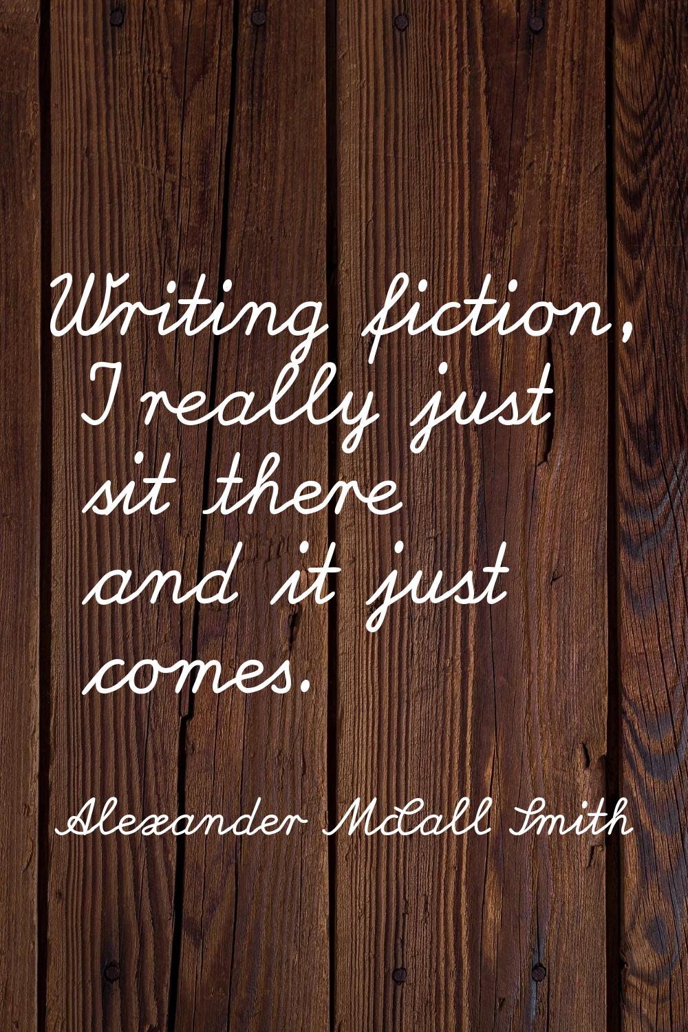 Writing fiction, I really just sit there and it just comes.