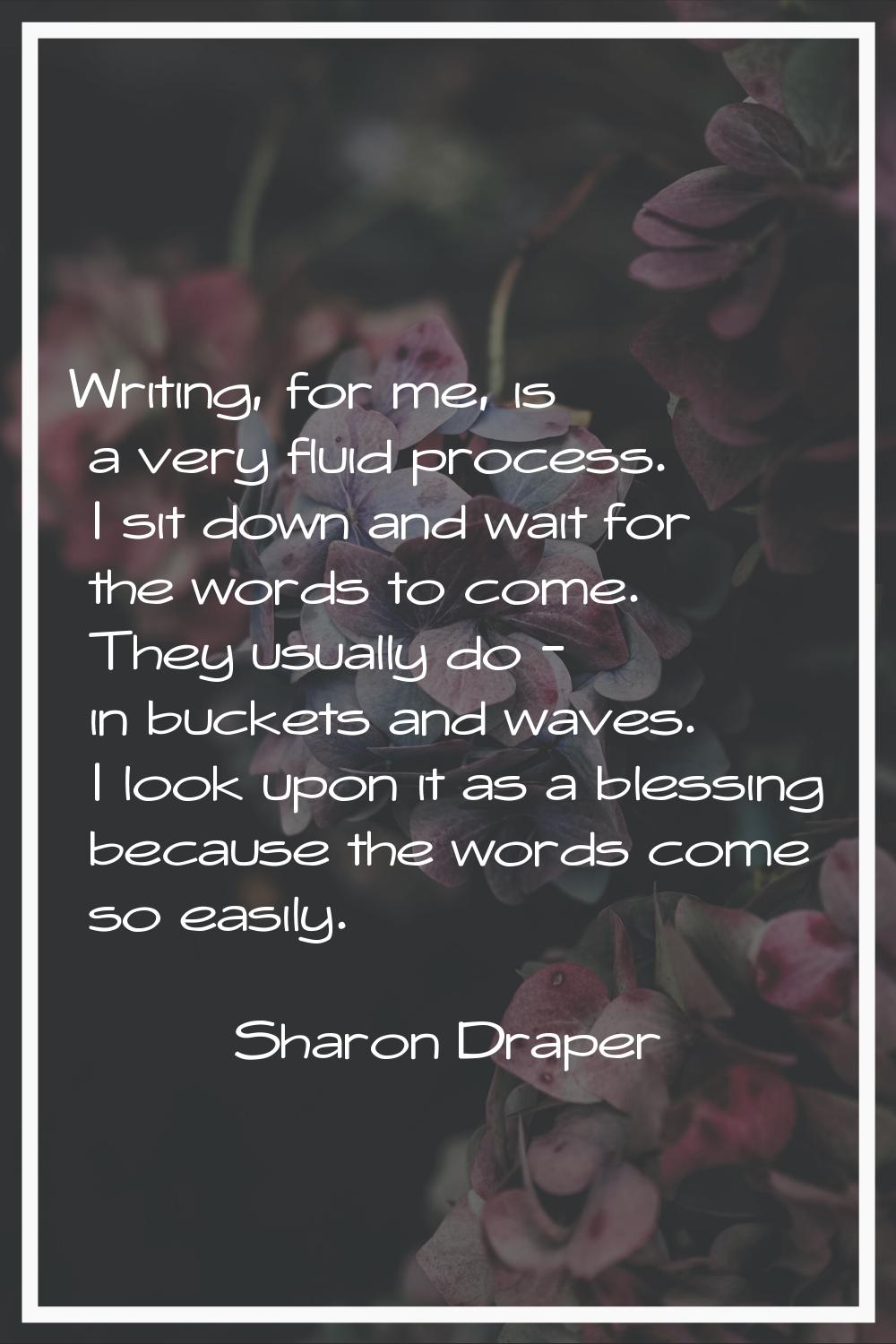 Writing, for me, is a very fluid process. I sit down and wait for the words to come. They usually d
