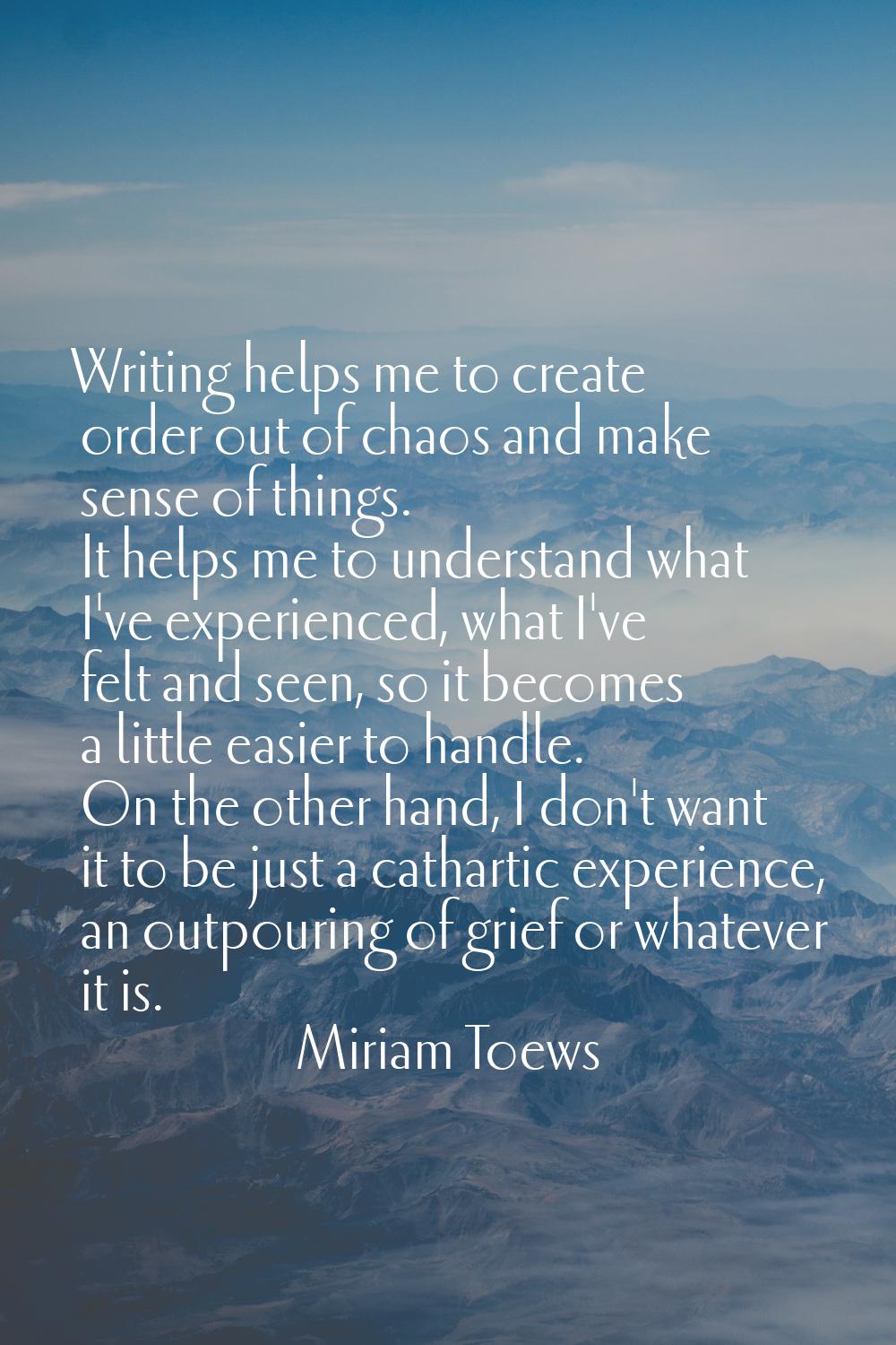 Writing helps me to create order out of chaos and make sense of things. It helps me to understand w