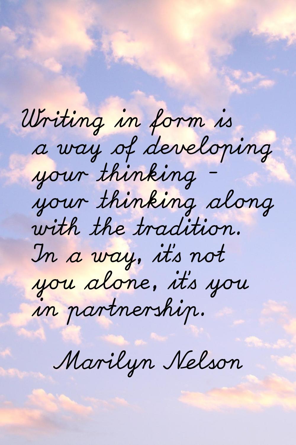 Writing in form is a way of developing your thinking - your thinking along with the tradition. In a