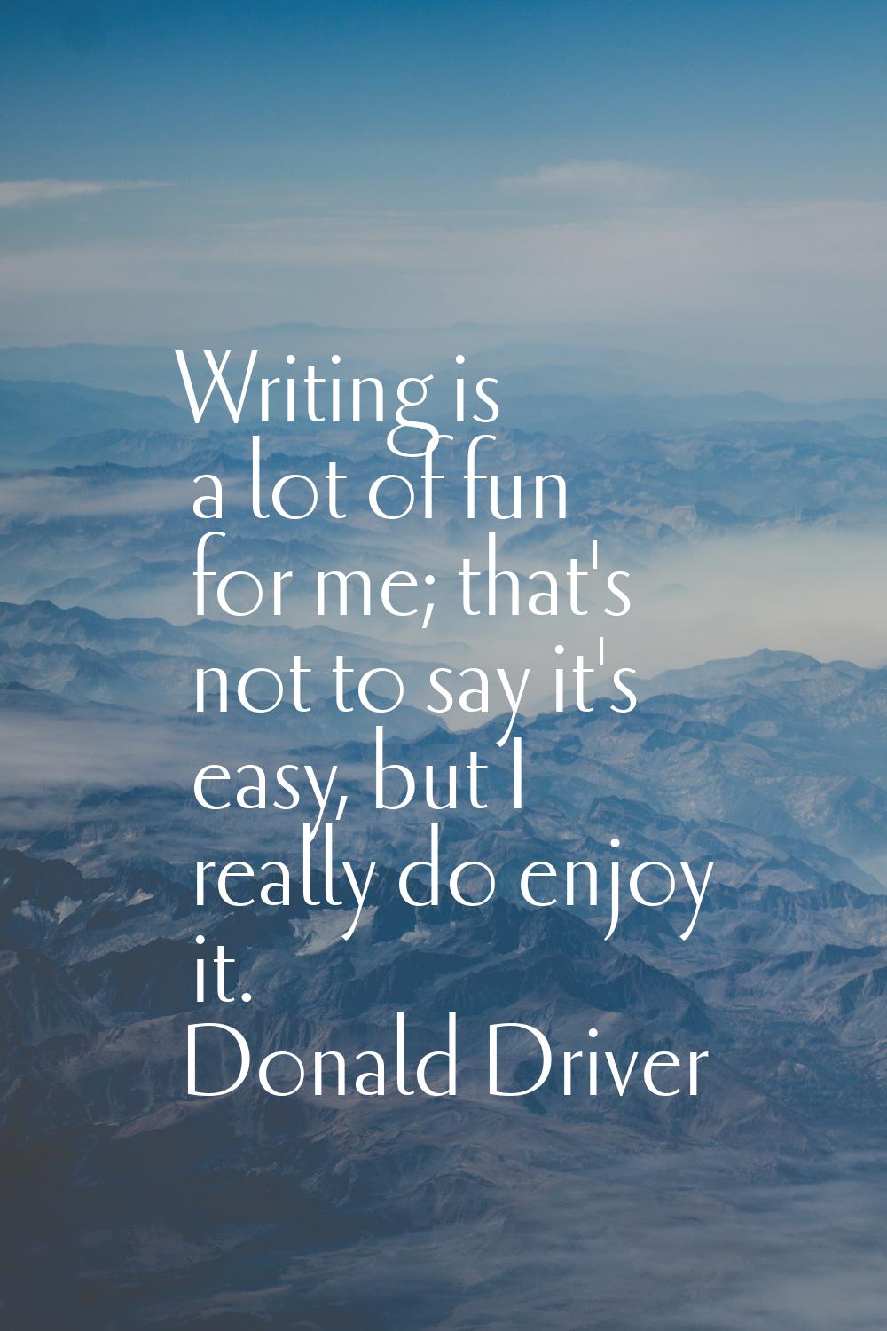 Writing is a lot of fun for me; that's not to say it's easy, but I really do enjoy it.
