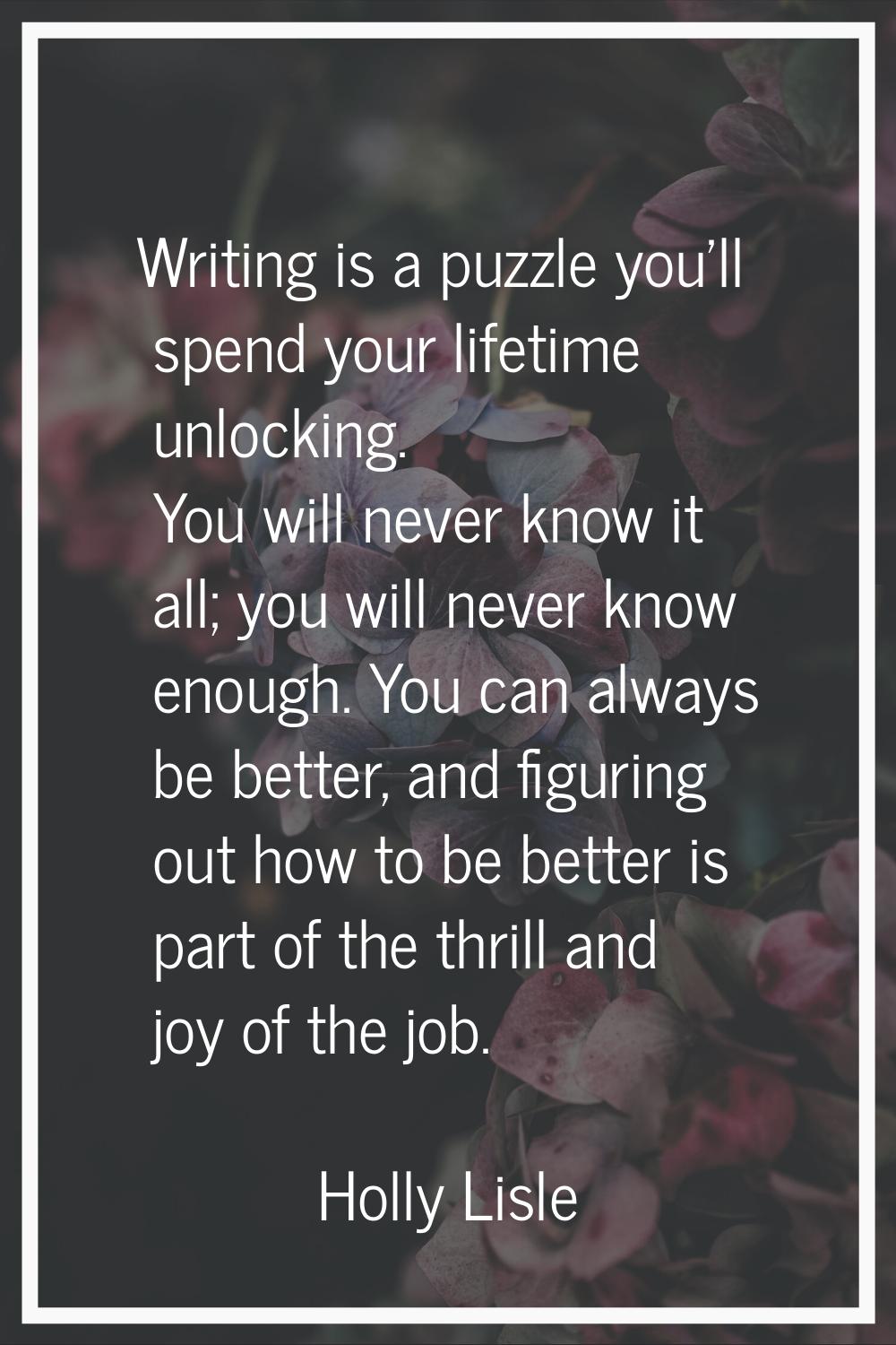 Writing is a puzzle you'll spend your lifetime unlocking. You will never know it all; you will neve