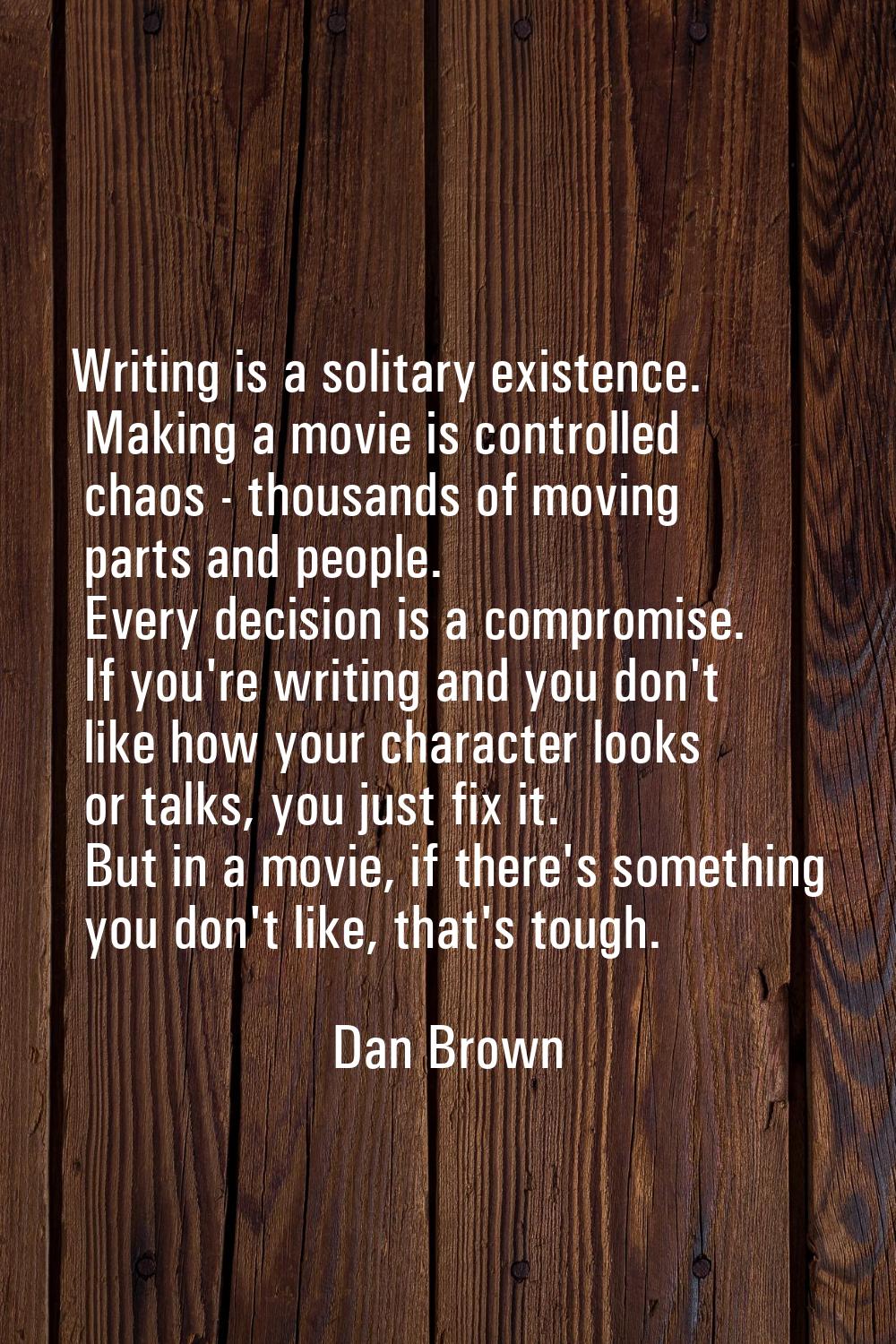 Writing is a solitary existence. Making a movie is controlled chaos - thousands of moving parts and