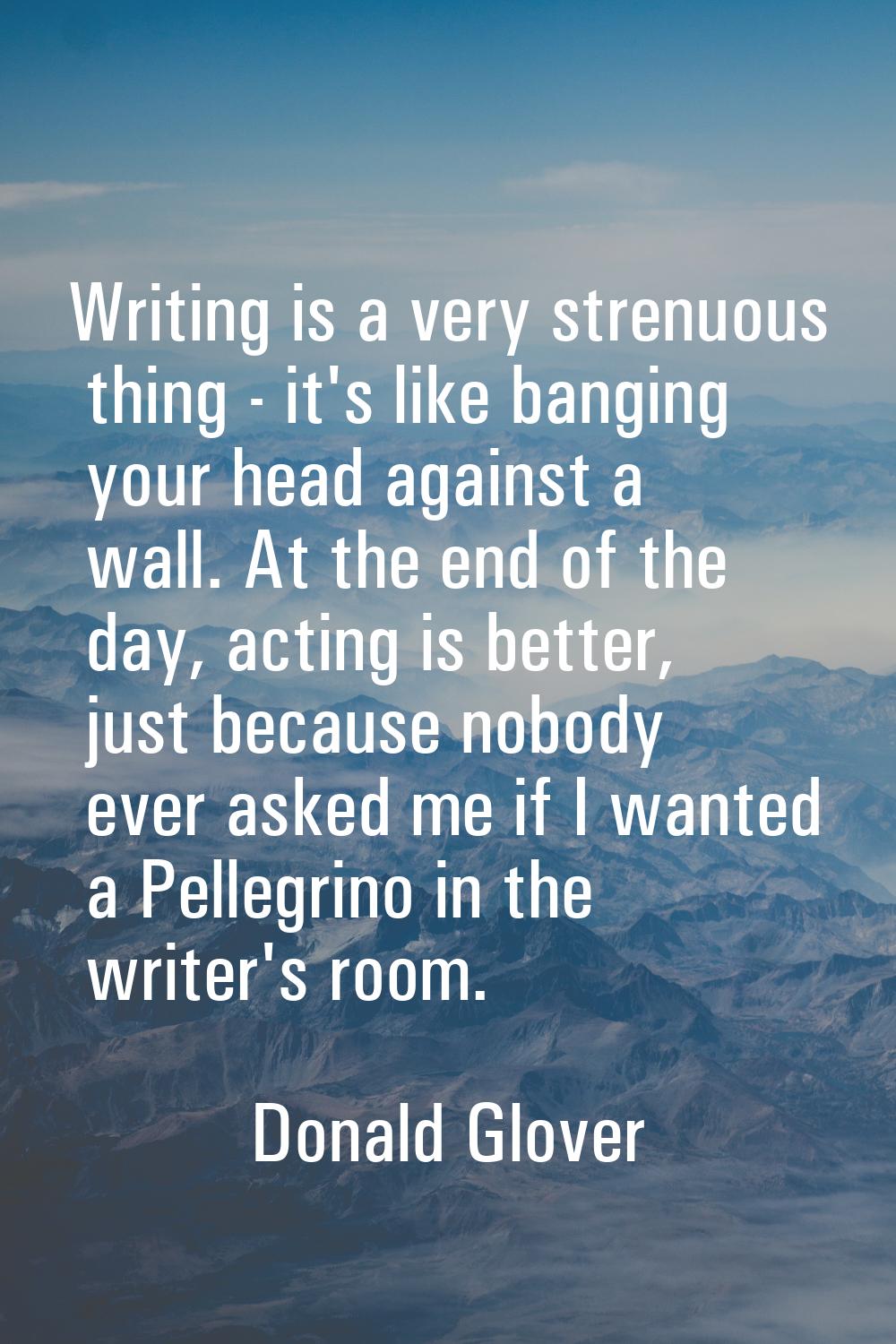 Writing is a very strenuous thing - it's like banging your head against a wall. At the end of the d