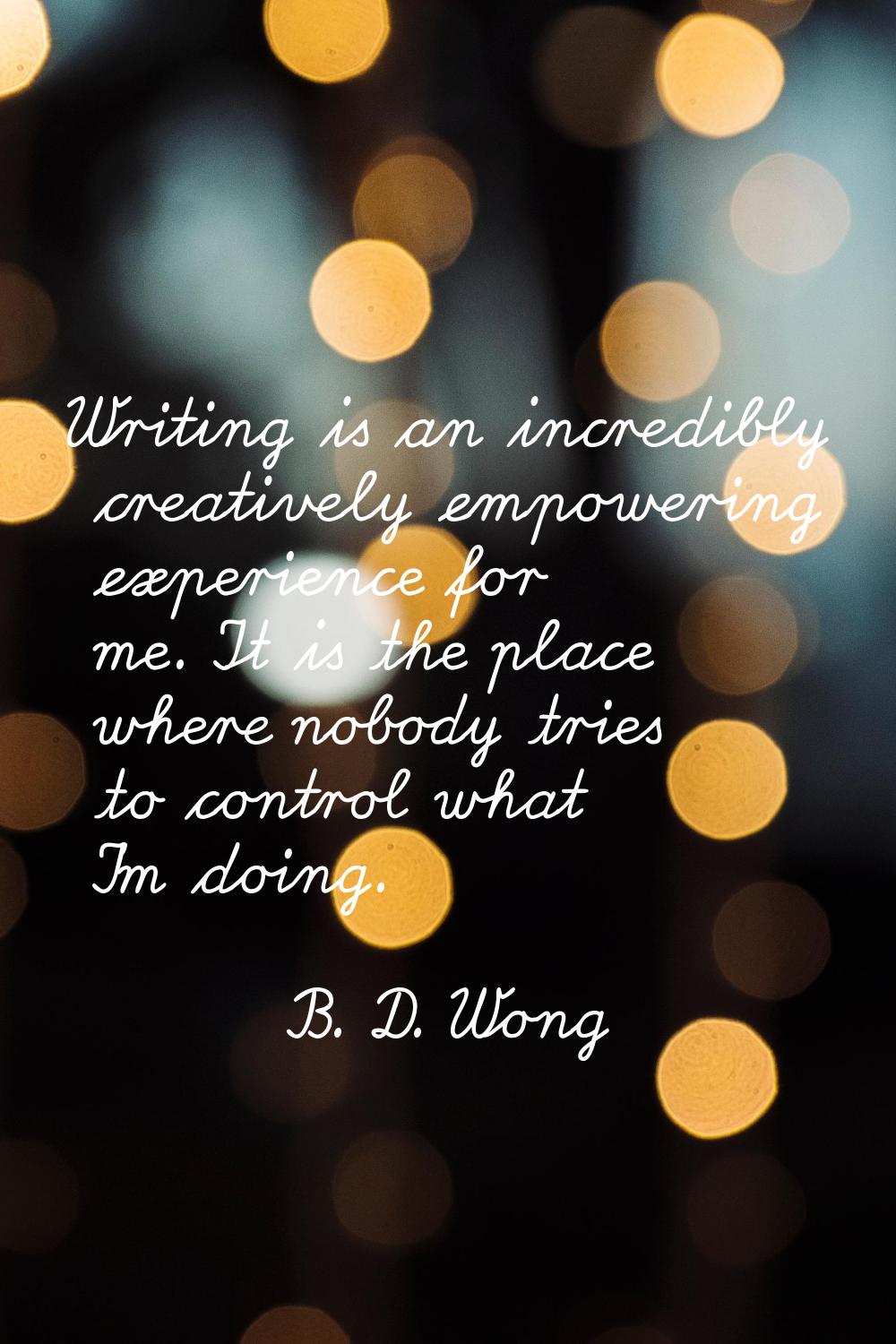 Writing is an incredibly creatively empowering experience for me. It is the place where nobody trie