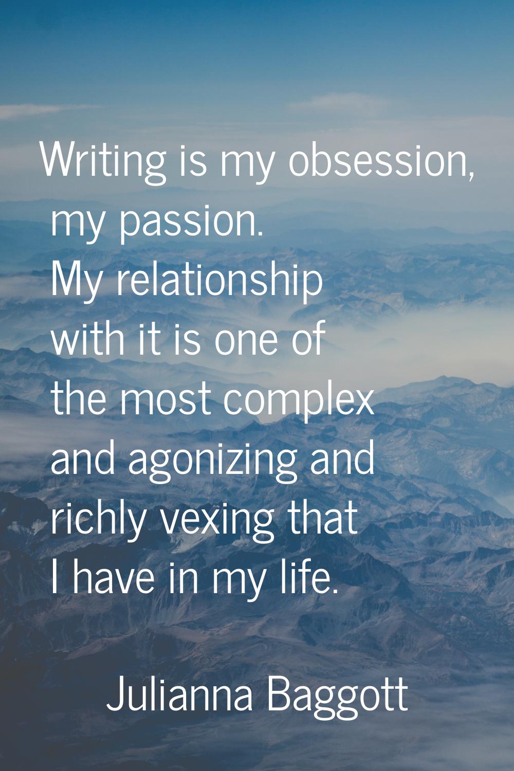 Writing is my obsession, my passion. My relationship with it is one of the most complex and agonizi