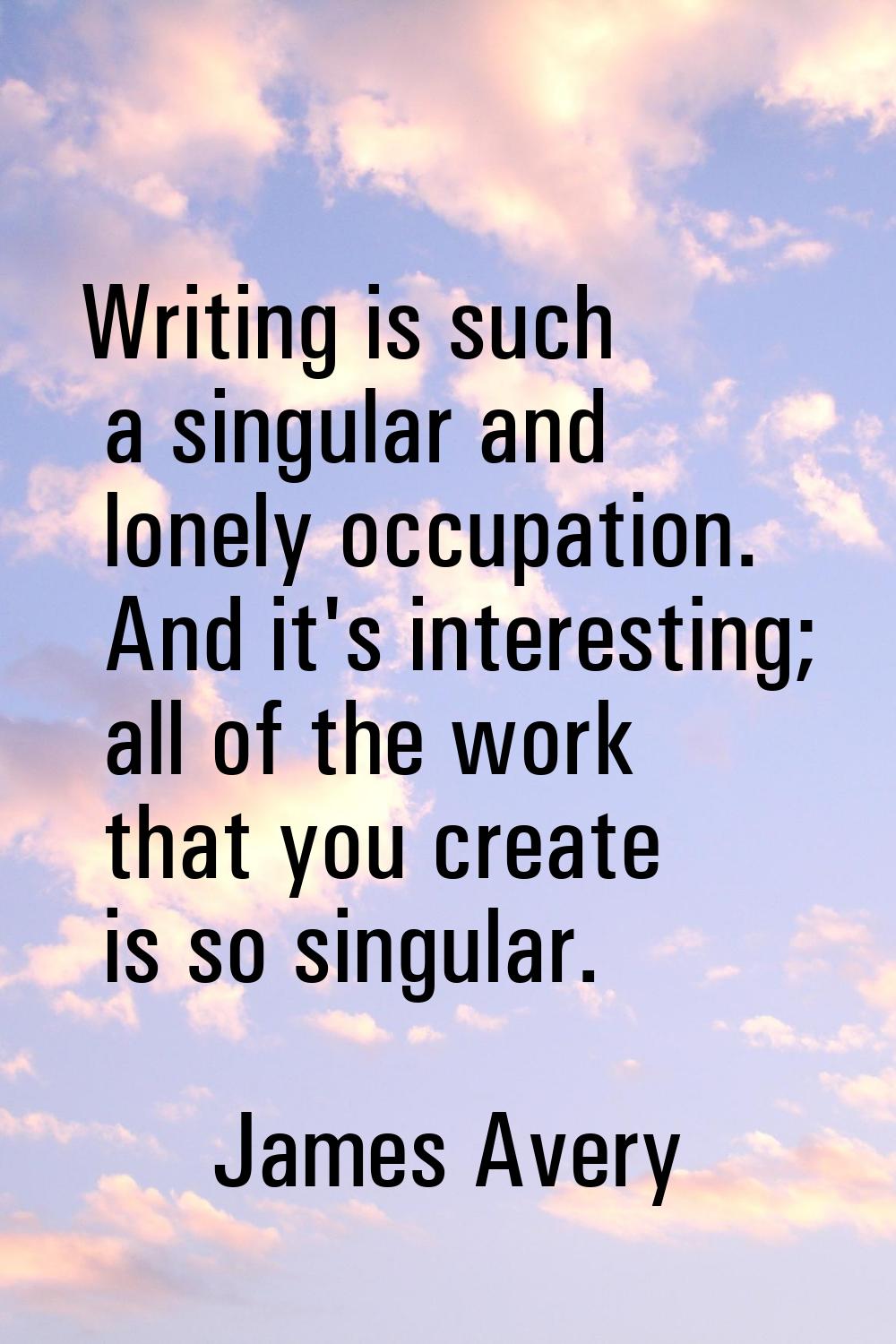 Writing is such a singular and lonely occupation. And it's interesting; all of the work that you cr