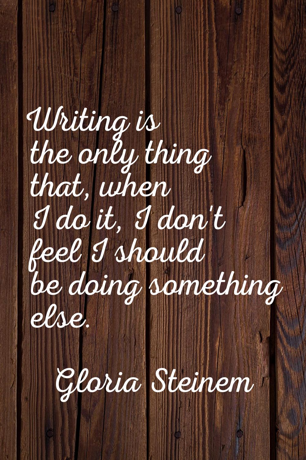 Writing is the only thing that, when I do it, I don't feel I should be doing something else.