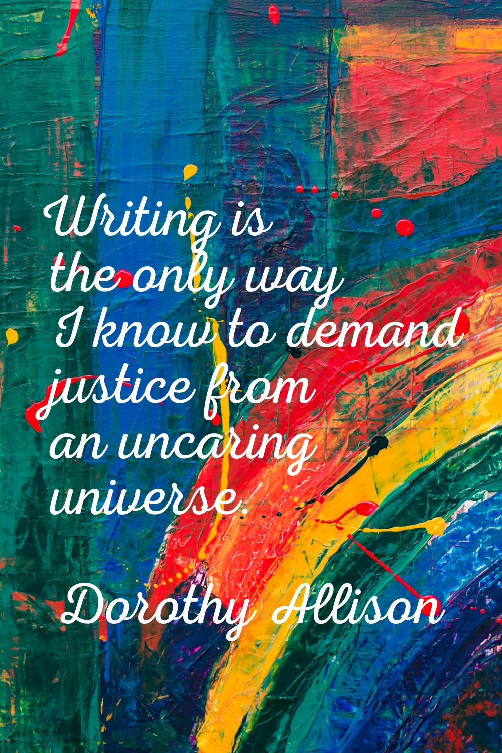 Writing is the only way I know to demand justice from an uncaring universe.