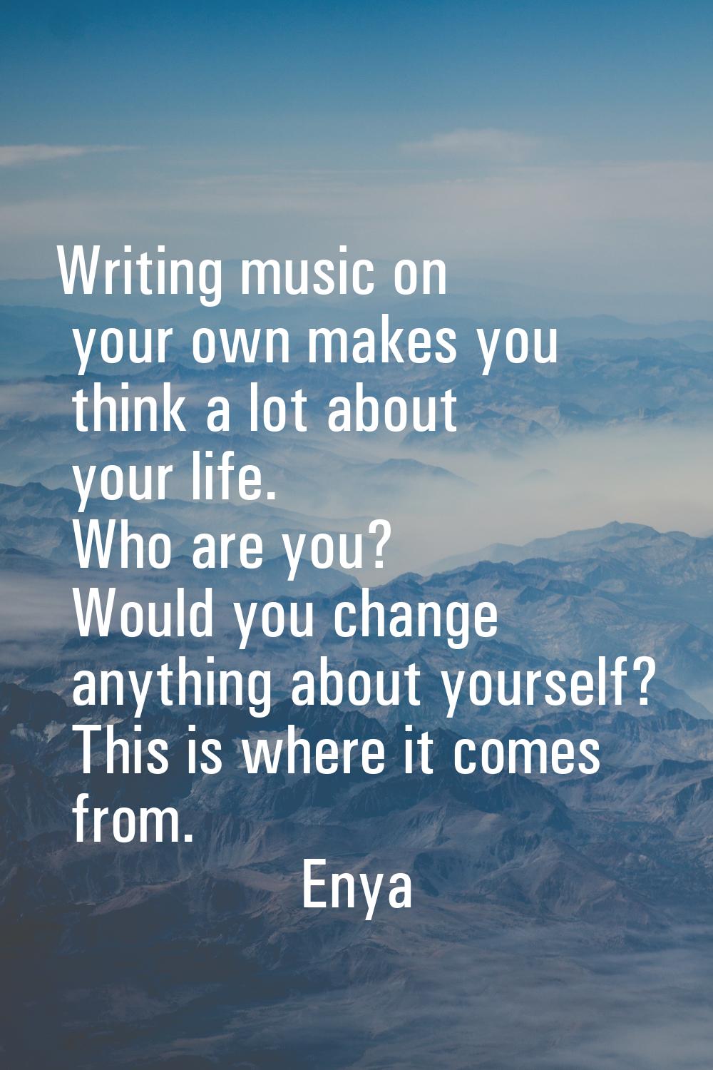 Writing music on your own makes you think a lot about your life. Who are you? Would you change anyt