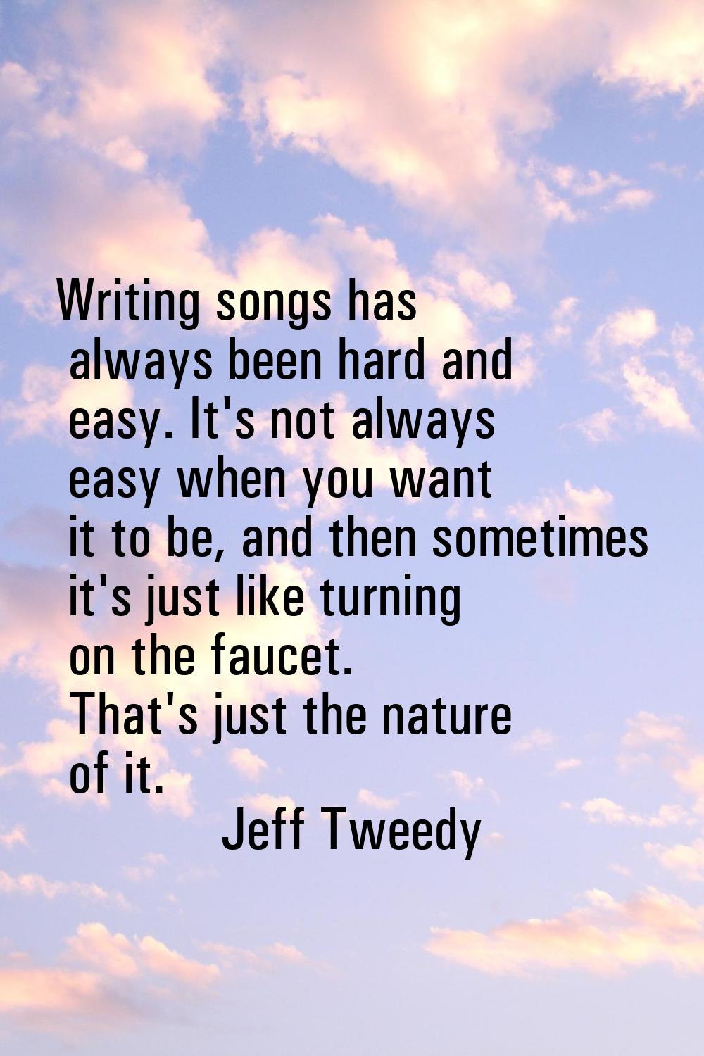 Writing songs has always been hard and easy. It's not always easy when you want it to be, and then 