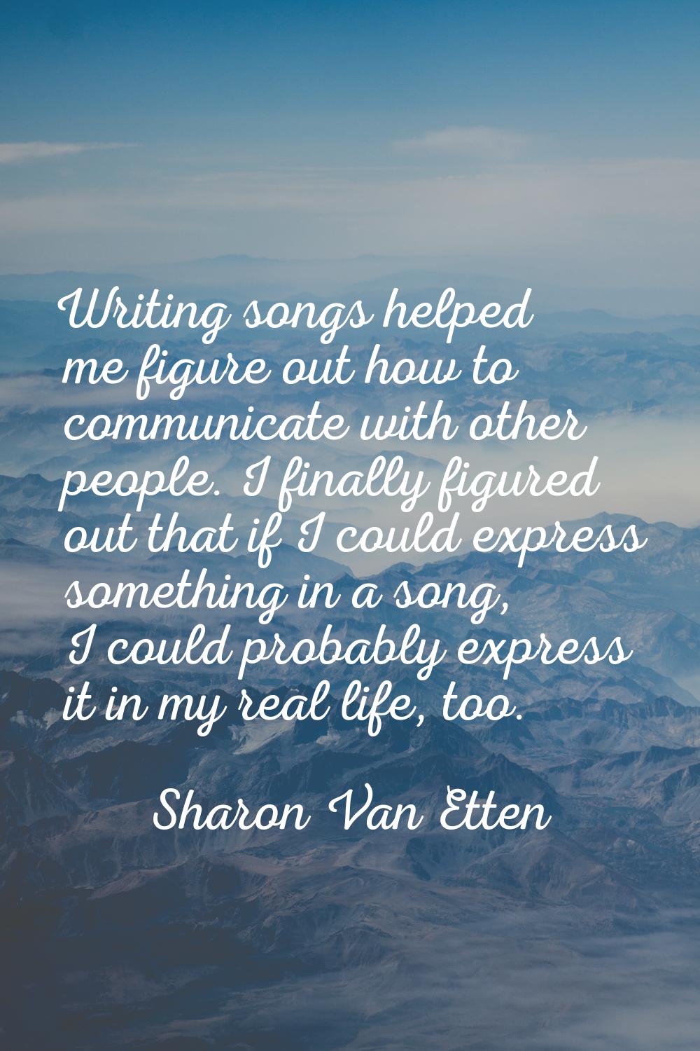 Writing songs helped me figure out how to communicate with other people. I finally figured out that