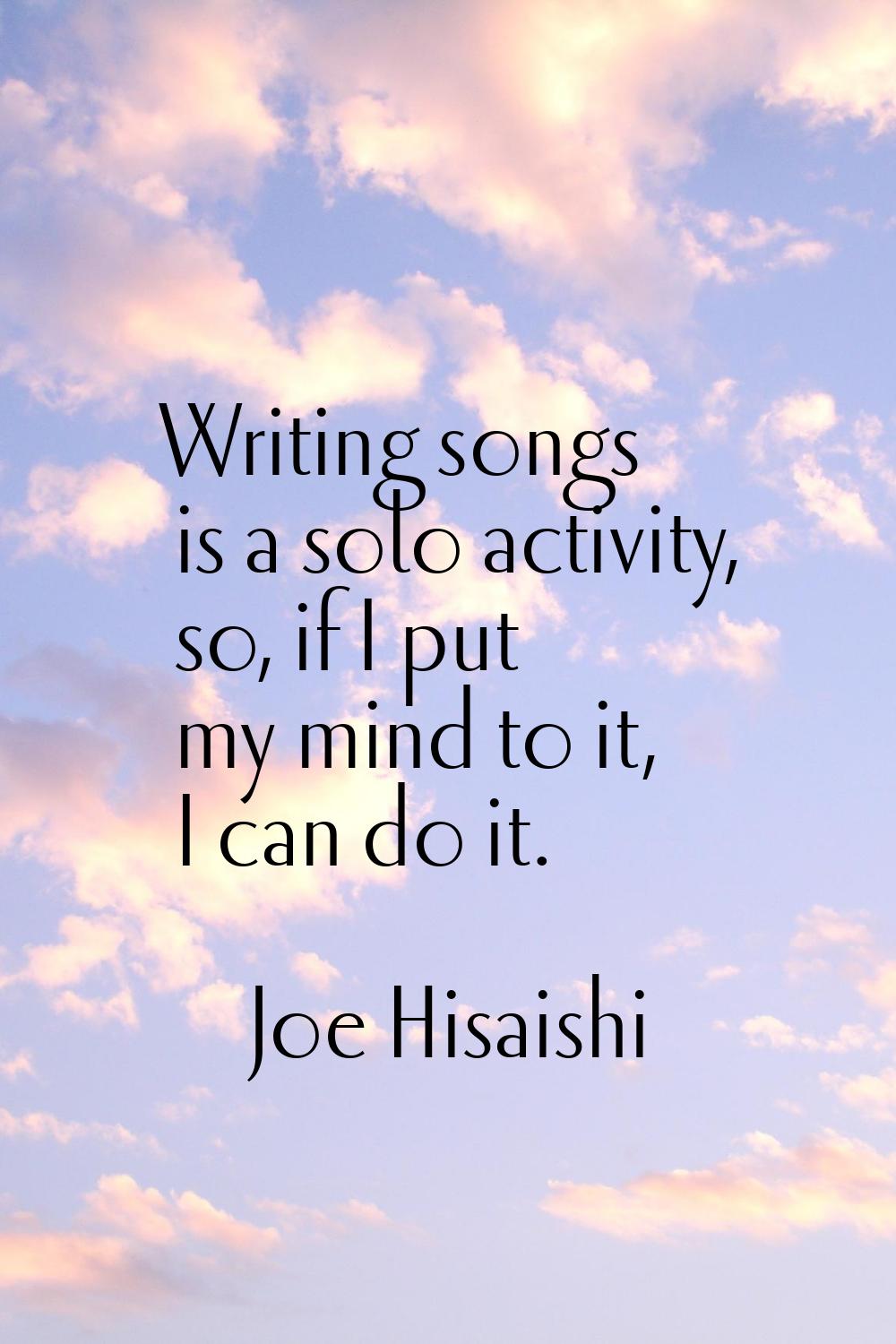 Writing songs is a solo activity, so, if I put my mind to it, I can do it.