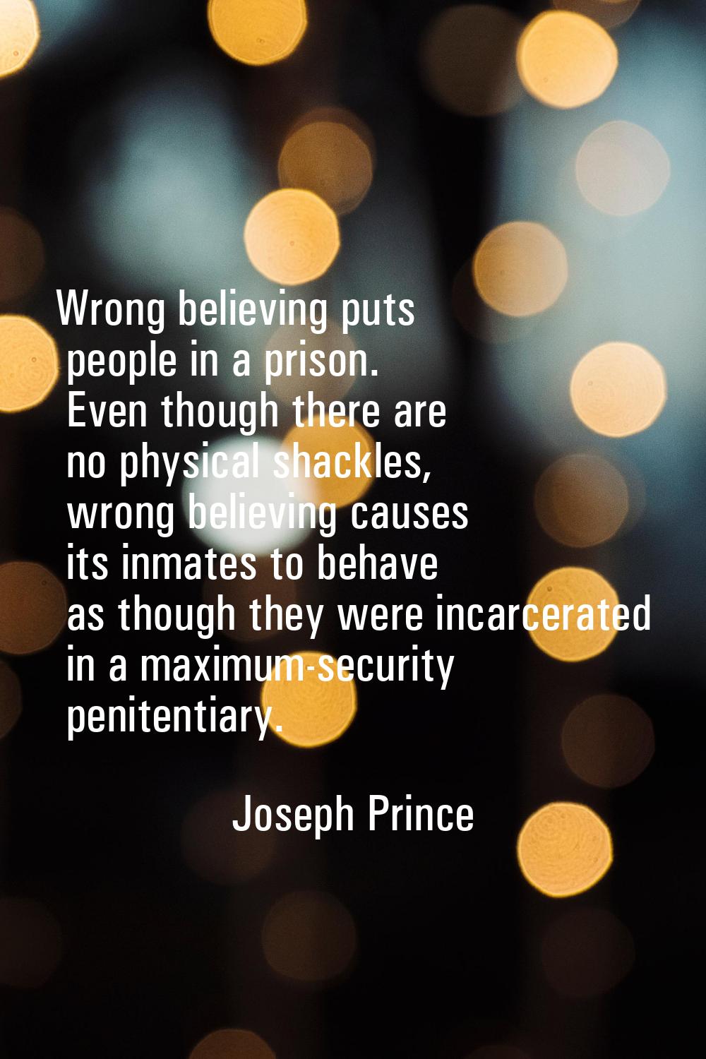 Wrong believing puts people in a prison. Even though there are no physical shackles, wrong believin
