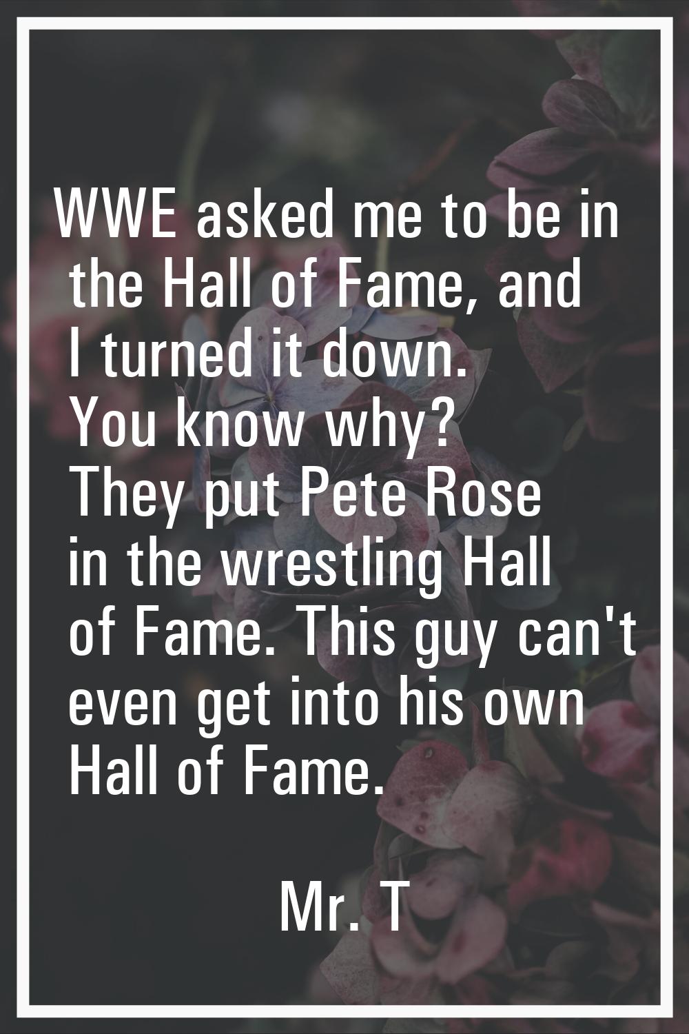 WWE asked me to be in the Hall of Fame, and I turned it down. You know why? They put Pete Rose in t