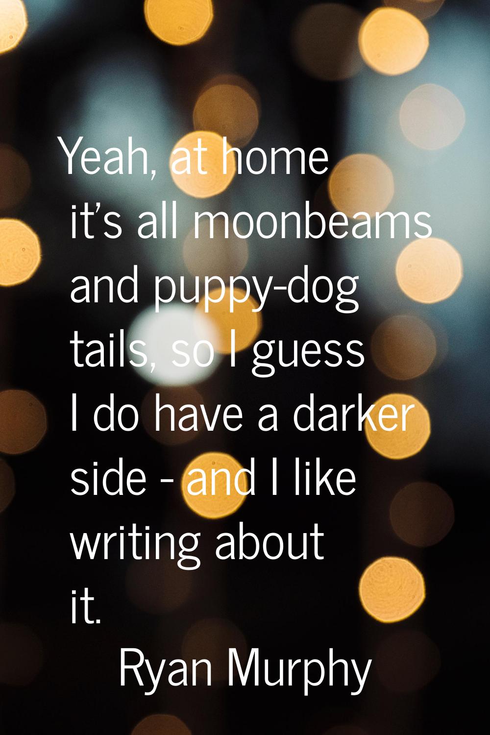Yeah, at home it's all moonbeams and puppy-dog tails, so I guess I do have a darker side - and I li
