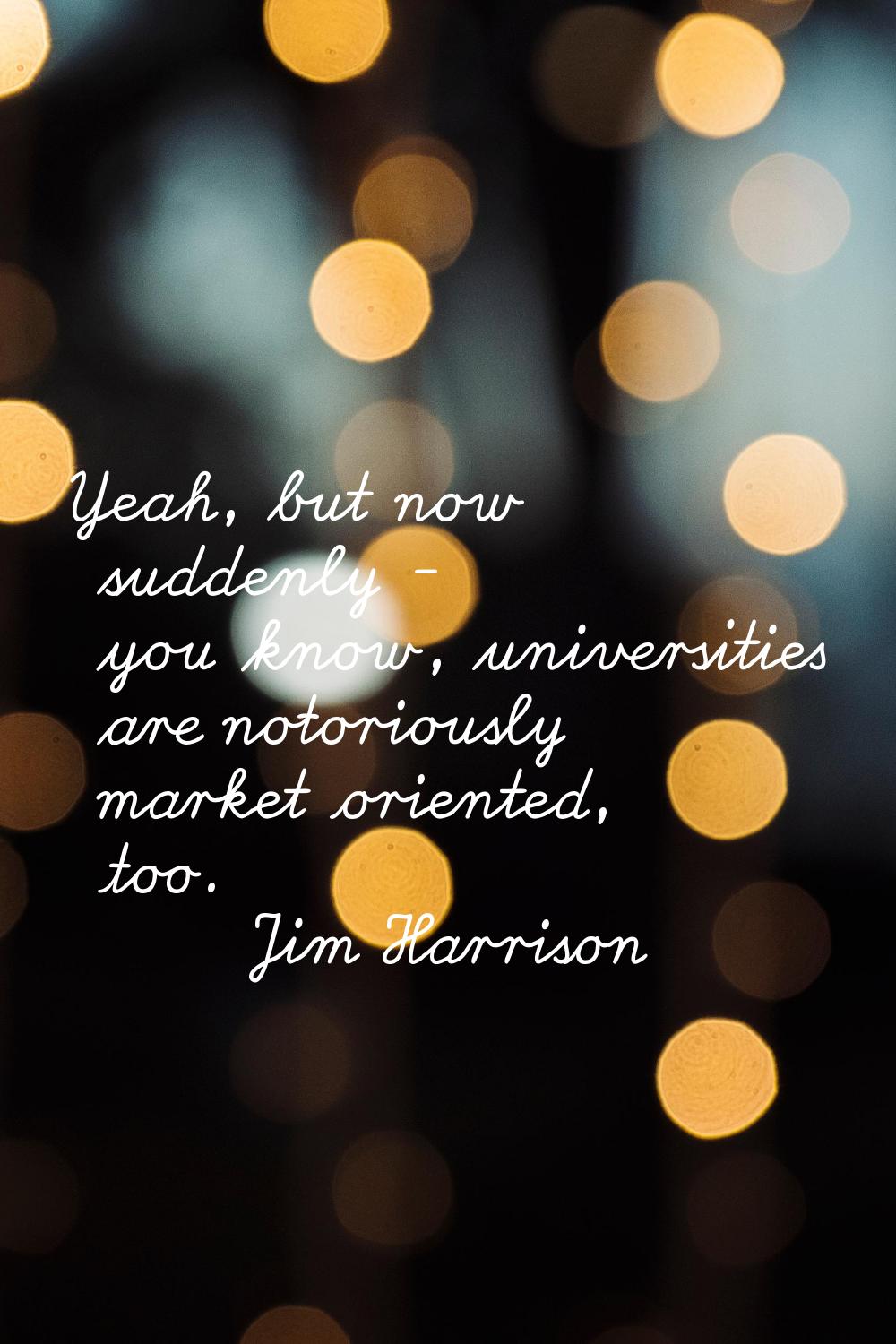 Yeah, but now suddenly - you know, universities are notoriously market oriented, too.