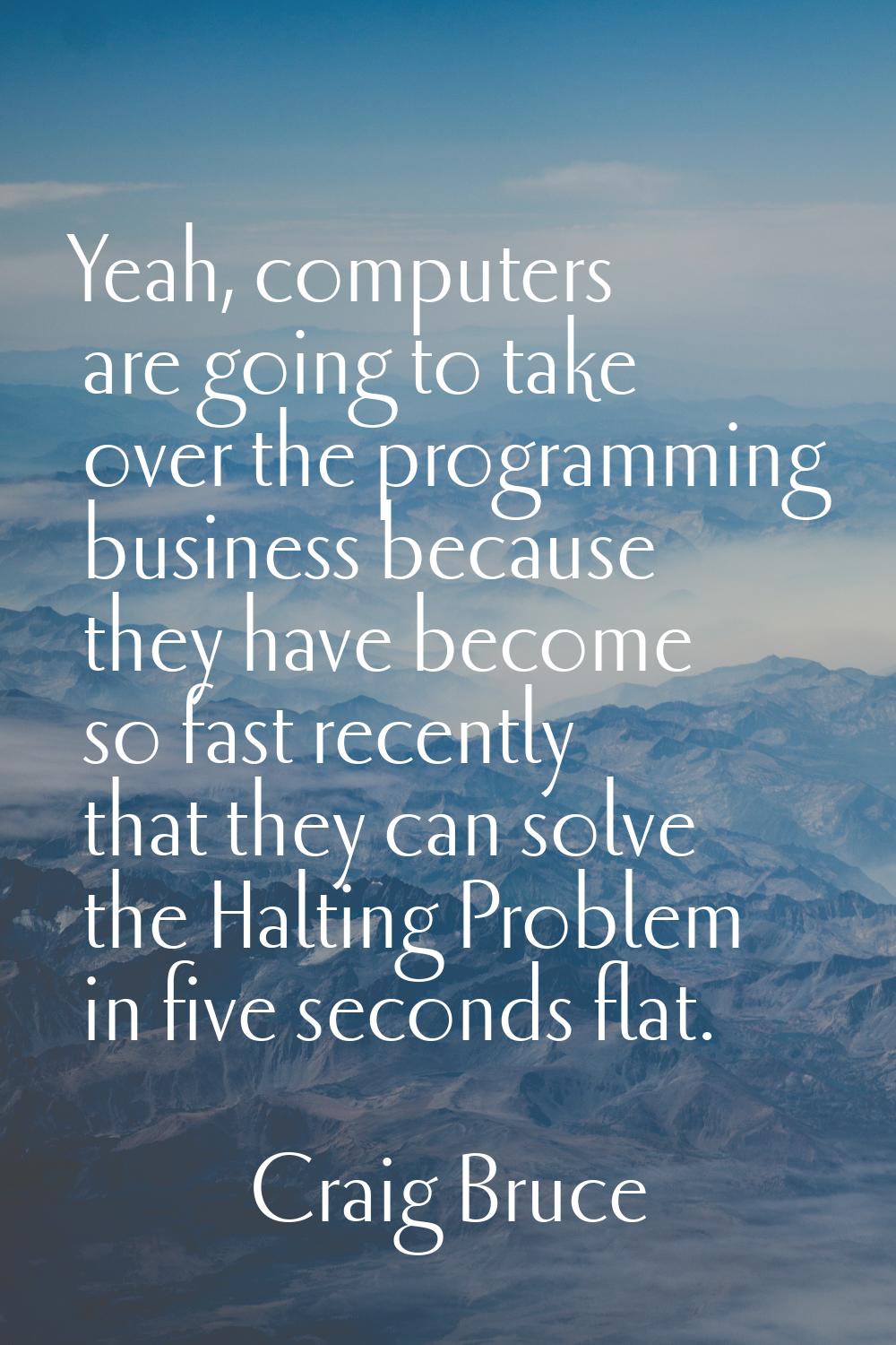 Yeah, computers are going to take over the programming business because they have become so fast re